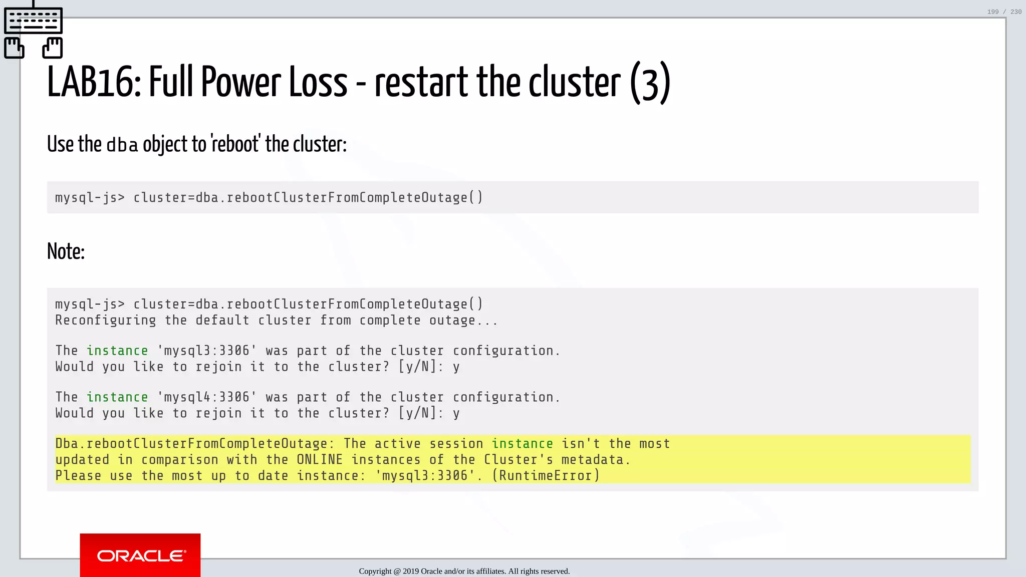 5/25/2019 MySQL InnoDB Cluster and Group Replication in a Nutshell: Hands-On Tutorial ﬁle:///home/fred/workspace/MySQL-InnoDB-Cluster---Nutshell/MySQL InnoDB Cluster - Nutshell.html#226 199/230 LAB16: Full Power Loss - restart the cluster (3) Use the dba object to 'reboot' the cluster: mysql-js> cluster=dba.rebootClusterFromCompleteOutage() Note: mysql-js> cluster=dba.rebootClusterFromCompleteOutage() Recon guring the default cluster from complete outage... The instance 'mysql3:3306' was part of the cluster con guration. Would you like to rejoin it to the cluster? [y/N]: y The instance 'mysql4:3306' was part of the cluster con guration. Would you like to rejoin it to the cluster? [y/N]: y Dba.rebootClusterFromCompleteOutage: The active session instance isn't the most updated in comparison with the ONLINE instances of the Cluster's metadata. Please use the most up to date instance: 'mysql3:3306'. (RuntimeError) Copyright @ 2019 Oracle and/or its affiliates. All rights reserved. 199 / 230 