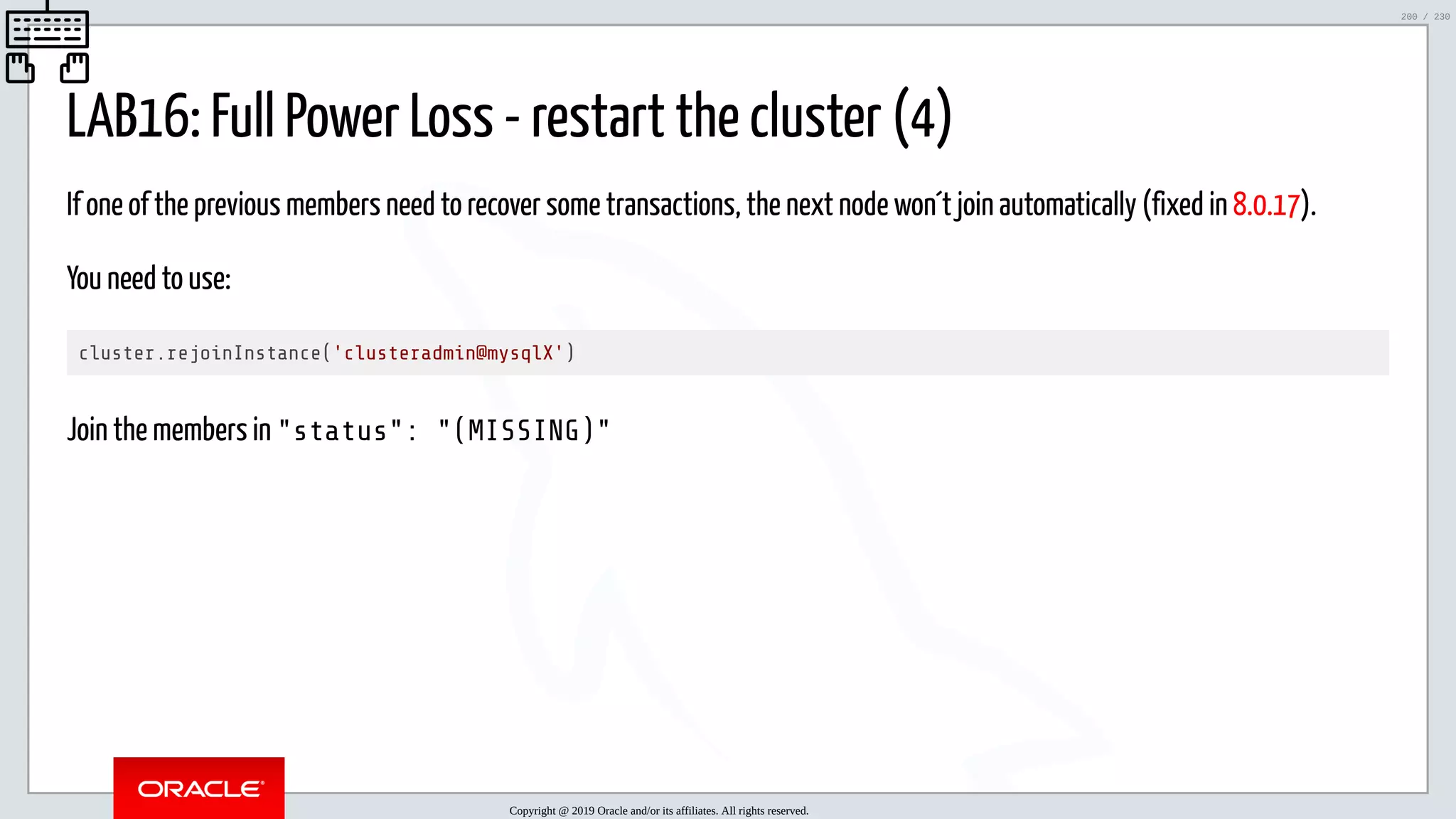 5/25/2019 MySQL InnoDB Cluster and Group Replication in a Nutshell: Hands-On Tutorial ﬁle:///home/fred/workspace/MySQL-InnoDB-Cluster---Nutshell/MySQL InnoDB Cluster - Nutshell.html#226 200/230 LAB16: Full Power Loss - restart the cluster (4) If one of the previous members need to recover some transactions, the next node won´t join automatically (fixed in 8.0.17). You need to use: cluster.rejoinInstance('clusteradmin@mysqlX') Join the members in "status": "(MISSING)" Copyright @ 2019 Oracle and/or its affiliates. All rights reserved. 200 / 230 