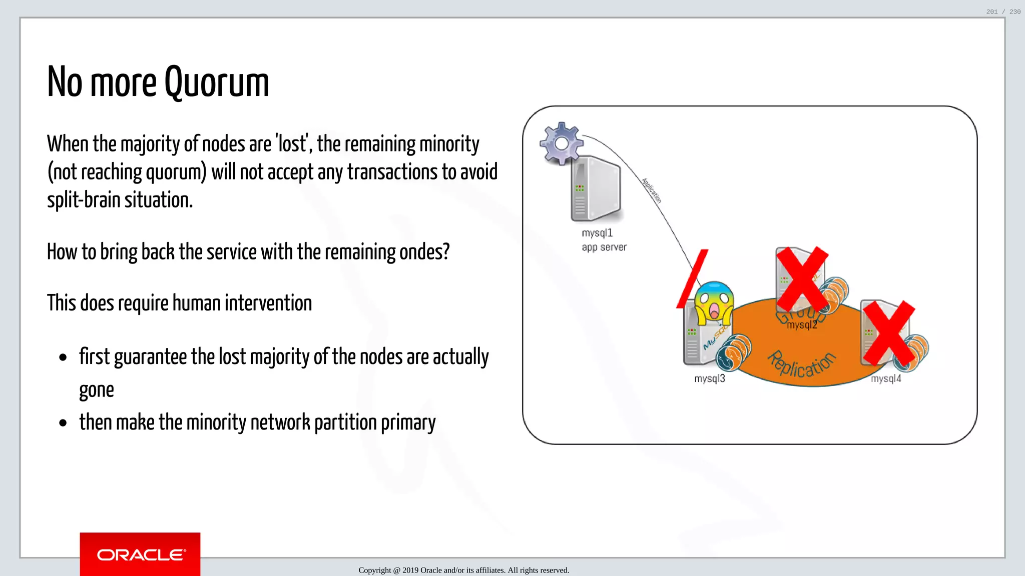 5/25/2019 MySQL InnoDB Cluster and Group Replication in a Nutshell: Hands-On Tutorial ﬁle:///home/fred/workspace/MySQL-InnoDB-Cluster---Nutshell/MySQL InnoDB Cluster - Nutshell.html#226 201/230 When the majority of nodes are 'lost', the remaining minority (not reaching quorum) will not accept any transactions to avoid split-brain situation. How to bring back the service with the remaining ondes? This does require human intervention first guarantee the lost majority of the nodes are actually gone then make the minority network partition primary No more Quorum Copyright @ 2019 Oracle and/or its affiliates. All rights reserved. 201 / 230 