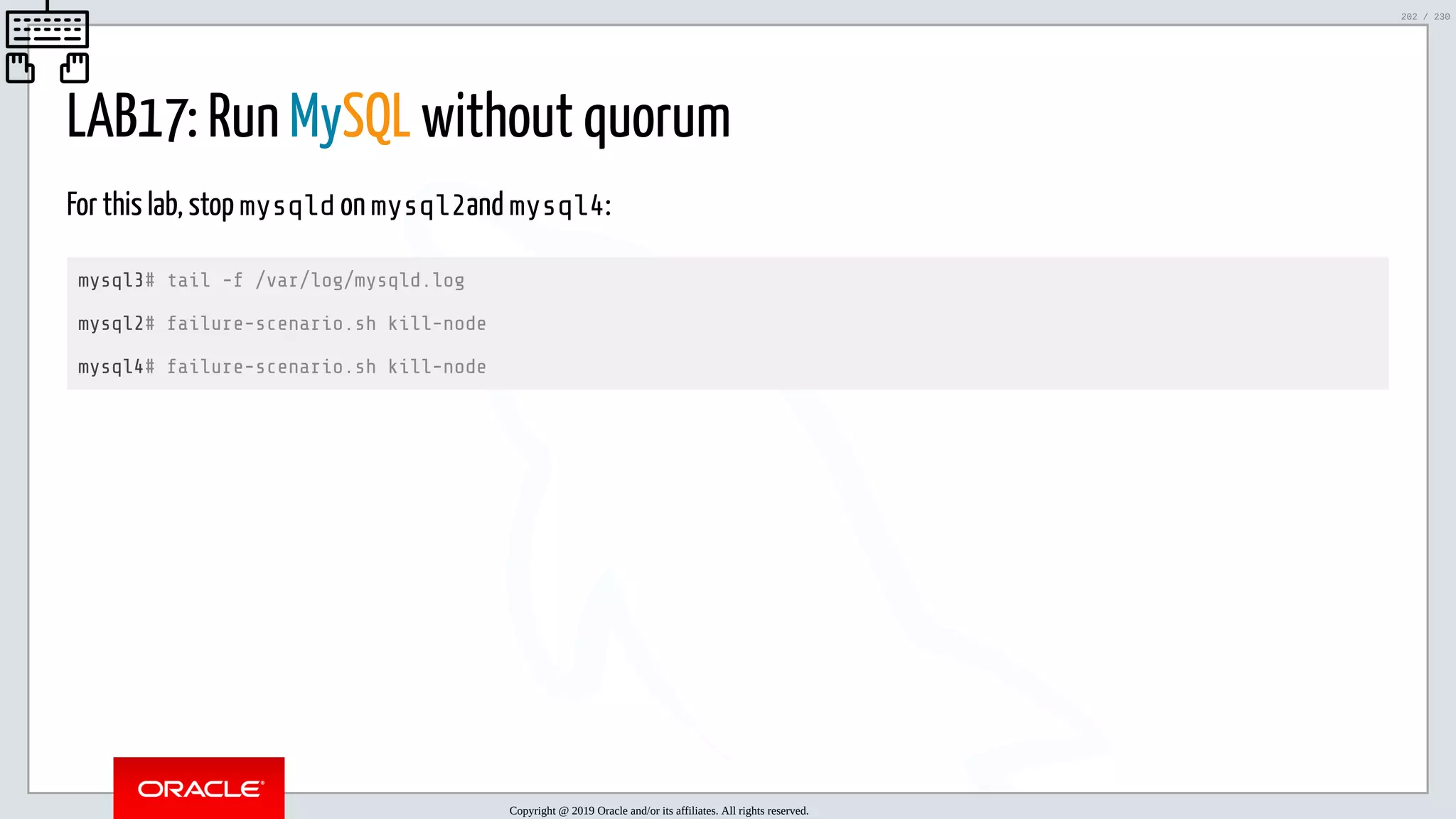 5/25/2019 MySQL InnoDB Cluster and Group Replication in a Nutshell: Hands-On Tutorial ﬁle:///home/fred/workspace/MySQL-InnoDB-Cluster---Nutshell/MySQL InnoDB Cluster - Nutshell.html#226 202/230 LAB17: Run MySQL without quorum For this lab, stop mysqld on mysql2and mysql4: mysql3# tail -f /var/log/mysqld.log mysql2# failure-scenario.sh kill-node mysql4# failure-scenario.sh kill-node Copyright @ 2019 Oracle and/or its affiliates. All rights reserved. 202 / 230 