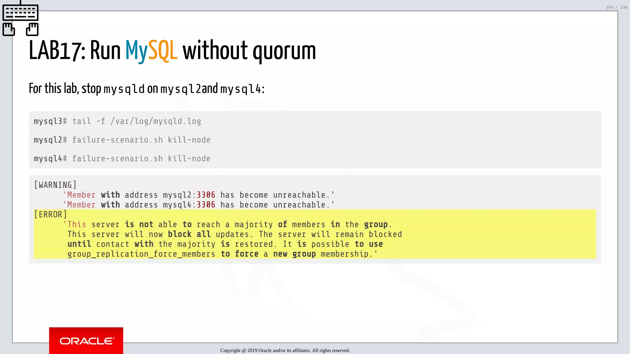 5/25/2019 MySQL InnoDB Cluster and Group Replication in a Nutshell: Hands-On Tutorial ﬁle:///home/fred/workspace/MySQL-InnoDB-Cluster---Nutshell/MySQL InnoDB Cluster - Nutshell.html#226 203/230 LAB17: Run MySQL without quorum For this lab, stop mysqld on mysql2and mysql4: mysql3# tail -f /var/log/mysqld.log mysql2# failure-scenario.sh kill-node mysql4# failure-scenario.sh kill-node [WARNING] 'Member with address mysql2:3306 has become unreachable.' 'Member with address mysql4:3306 has become unreachable.' [ERROR] 'This server is not able to reach a majority of members in the group. This server will now block all updates. The server will remain blocked until contact with the majority is restored. It is possible to use group_replication_force_members to force a new group membership.' Copyright @ 2019 Oracle and/or its affiliates. All rights reserved. 203 / 230 