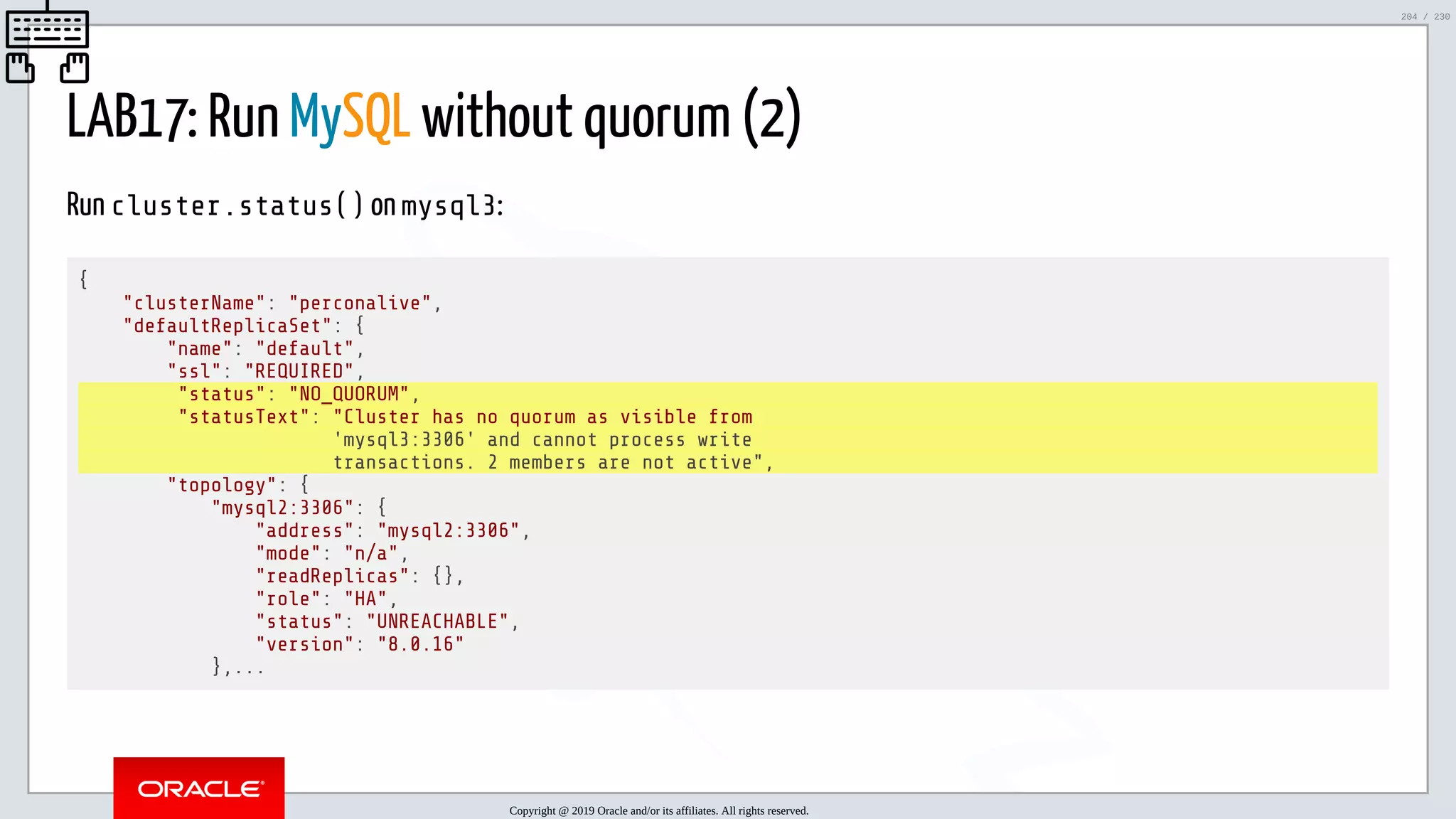 5/25/2019 MySQL InnoDB Cluster and Group Replication in a Nutshell: Hands-On Tutorial ﬁle:///home/fred/workspace/MySQL-InnoDB-Cluster---Nutshell/MySQL InnoDB Cluster - Nutshell.html#226 204/230 LAB17: Run MySQL without quorum (2) Run cluster.status() on mysql3: { "clusterName": "perconalive", "defaultReplicaSet": { "name": "default", "ssl": "REQUIRED", "status": "NO_QUORUM", "statusText": "Cluster has no quorum as visible from 'mysql3:3306' and cannot process write transactions. 2 members are not active", "topology": { "mysql2:3306": { "address": "mysql2:3306", "mode": "n/a", "readReplicas": {}, "role": "HA", "status": "UNREACHABLE", "version": "8.0.16" },... Copyright @ 2019 Oracle and/or its affiliates. All rights reserved. 204 / 230 