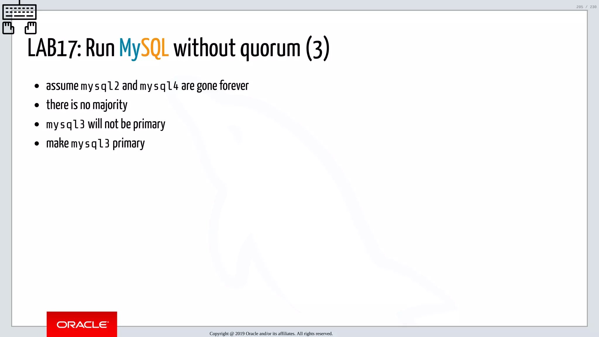 5/25/2019 MySQL InnoDB Cluster and Group Replication in a Nutshell: Hands-On Tutorial ﬁle:///home/fred/workspace/MySQL-InnoDB-Cluster---Nutshell/MySQL InnoDB Cluster - Nutshell.html#226 205/230 LAB17: Run MySQL without quorum (3) assume mysql2 and mysql4 are gone forever there is no majority mysql3 will not be primary make mysql3 primary Copyright @ 2019 Oracle and/or its affiliates. All rights reserved. 205 / 230 