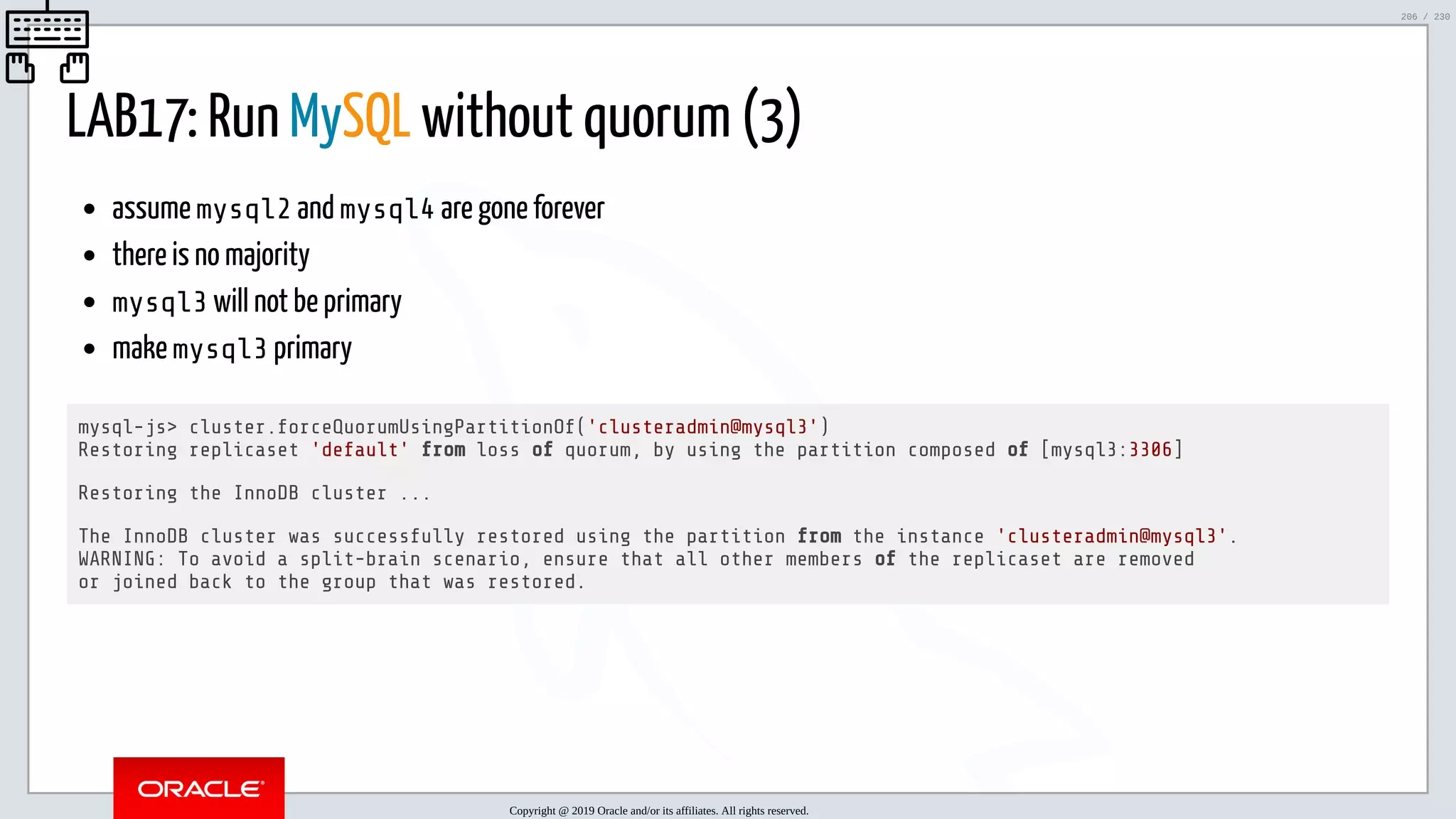 5/25/2019 MySQL InnoDB Cluster and Group Replication in a Nutshell: Hands-On Tutorial ﬁle:///home/fred/workspace/MySQL-InnoDB-Cluster---Nutshell/MySQL InnoDB Cluster - Nutshell.html#226 206/230 LAB17: Run MySQL without quorum (3) assume mysql2 and mysql4 are gone forever there is no majority mysql3 will not be primary make mysql3 primary mysql-js> cluster.forceQuorumUsingPartitionOf('clusteradmin@mysql3') Restoring replicaset 'default' from loss of quorum, by using the partition composed of [mysql3:3306] Restoring the InnoDB cluster ... The InnoDB cluster was successfully restored using the partition from the instance 'clusteradmin@mysql3'. WARNING: To avoid a split-brain scenario, ensure that all other members of the replicaset are removed or joined back to the group that was restored. Copyright @ 2019 Oracle and/or its affiliates. All rights reserved. 206 / 230 