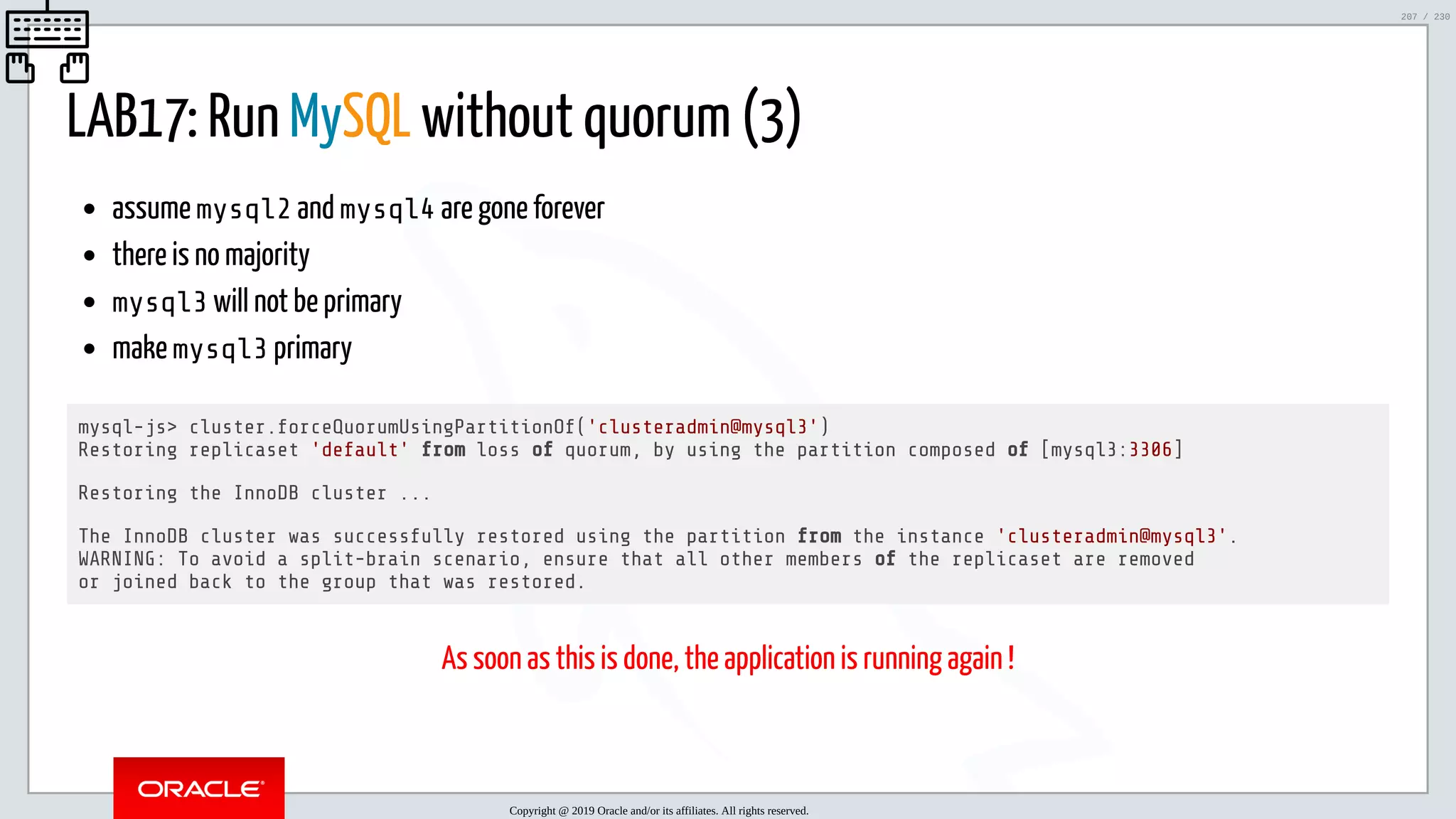 5/25/2019 MySQL InnoDB Cluster and Group Replication in a Nutshell: Hands-On Tutorial ﬁle:///home/fred/workspace/MySQL-InnoDB-Cluster---Nutshell/MySQL InnoDB Cluster - Nutshell.html#226 207/230 LAB17: Run MySQL without quorum (3) assume mysql2 and mysql4 are gone forever there is no majority mysql3 will not be primary make mysql3 primary mysql-js> cluster.forceQuorumUsingPartitionOf('clusteradmin@mysql3') Restoring replicaset 'default' from loss of quorum, by using the partition composed of [mysql3:3306] Restoring the InnoDB cluster ... The InnoDB cluster was successfully restored using the partition from the instance 'clusteradmin@mysql3'. WARNING: To avoid a split-brain scenario, ensure that all other members of the replicaset are removed or joined back to the group that was restored. As soon as this is done, the application is running again ! Copyright @ 2019 Oracle and/or its affiliates. All rights reserved. 207 / 230 