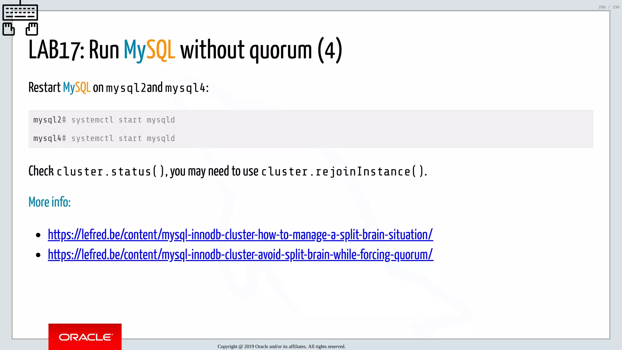 5/25/2019 MySQL InnoDB Cluster and Group Replication in a Nutshell: Hands-On Tutorial ﬁle:///home/fred/workspace/MySQL-InnoDB-Cluster---Nutshell/MySQL InnoDB Cluster - Nutshell.html#226 208/230 LAB17: Run MySQL without quorum (4) Restart MySQL on mysql2and mysql4: mysql2# systemctl start mysqld mysql4# systemctl start mysqld Check cluster.status(), you may need to use cluster.rejoinInstance(). More info: https://lefred.be/content/mysql-innodb-cluster-how-to-manage-a-split-brain-situation/ https://lefred.be/content/mysql-innodb-cluster-avoid-split-brain-while-forcing-quorum/ Copyright @ 2019 Oracle and/or its affiliates. All rights reserved. 208 / 230 