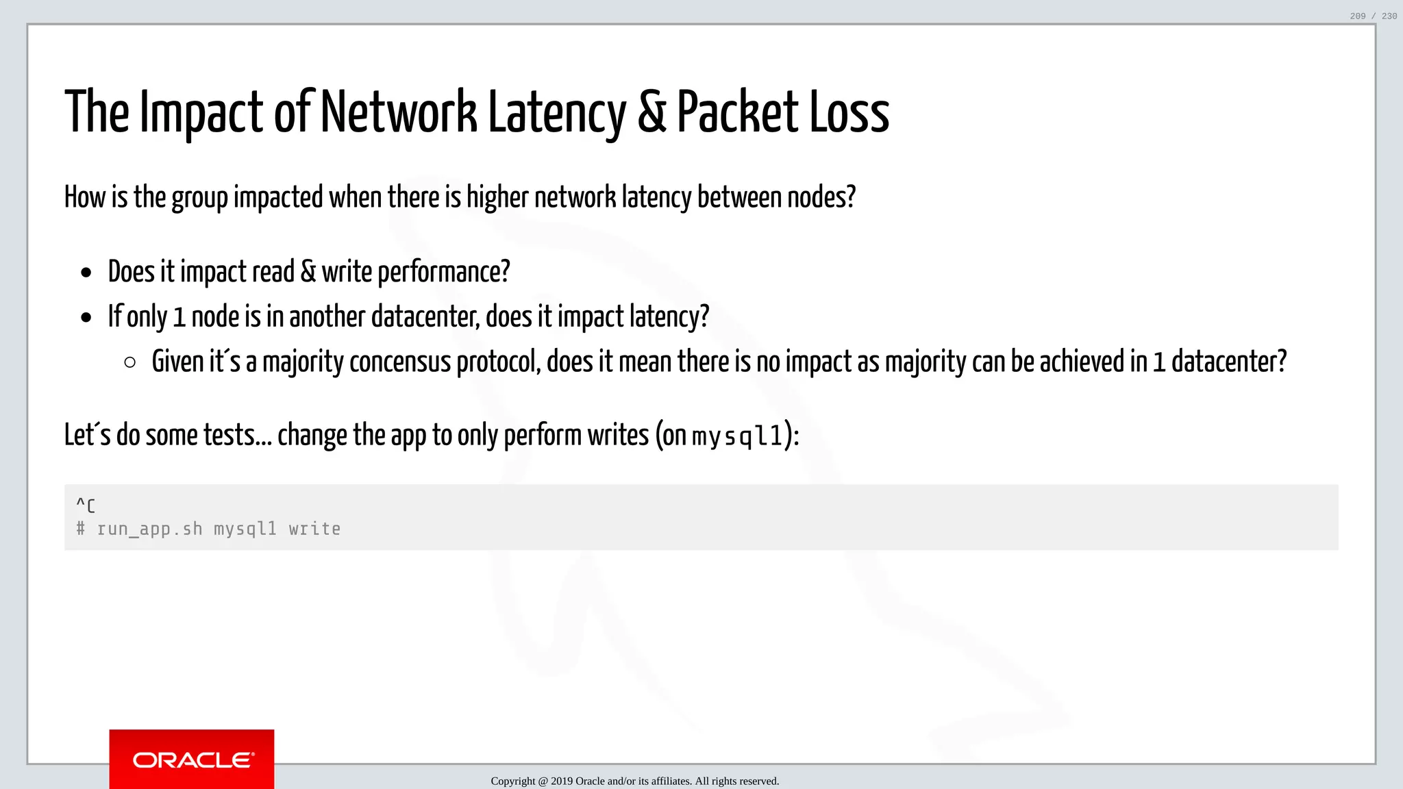 5/25/2019 MySQL InnoDB Cluster and Group Replication in a Nutshell: Hands-On Tutorial ﬁle:///home/fred/workspace/MySQL-InnoDB-Cluster---Nutshell/MySQL InnoDB Cluster - Nutshell.html#226 209/230 The Impact of Network Latency & Packet Loss How is the group impacted when there is higher network latency between nodes? Does it impact read & write performance? If only 1 node is in another datacenter, does it impact latency? Given it´s a majority concensus protocol, does it mean there is no impact as majority can be achieved in 1 datacenter? Let´s do some tests... change the app to only perform writes (on mysql1): ^C # run_app.sh mysql1 write Copyright @ 2019 Oracle and/or its affiliates. All rights reserved. 209 / 230 