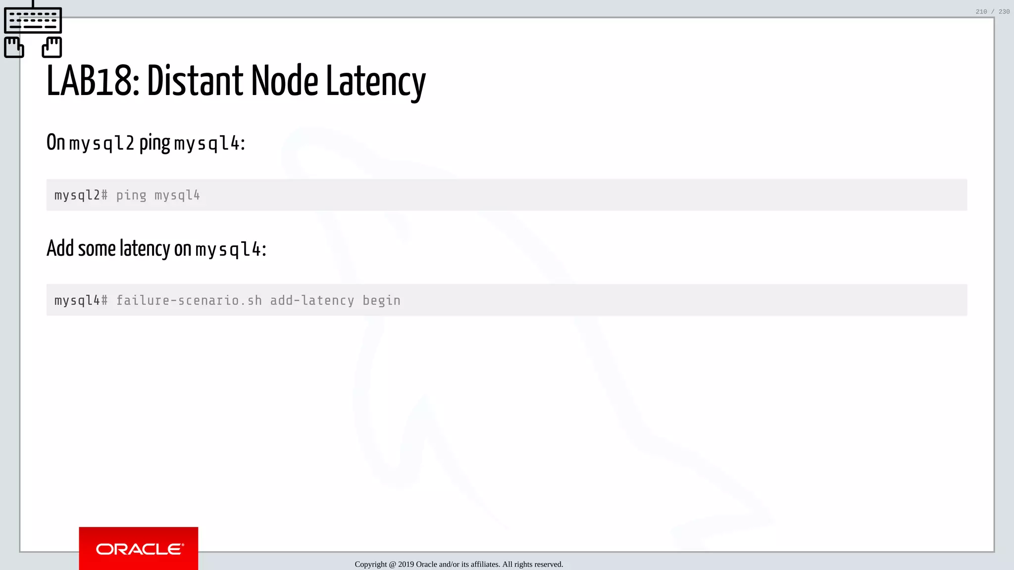 5/25/2019 MySQL InnoDB Cluster and Group Replication in a Nutshell: Hands-On Tutorial ﬁle:///home/fred/workspace/MySQL-InnoDB-Cluster---Nutshell/MySQL InnoDB Cluster - Nutshell.html#226 210/230 LAB18: Distant Node Latency On mysql2 ping mysql4: mysql2# ping mysql4 Add some latency on mysql4: mysql4# failure-scenario.sh add-latency begin Copyright @ 2019 Oracle and/or its affiliates. All rights reserved. 210 / 230 