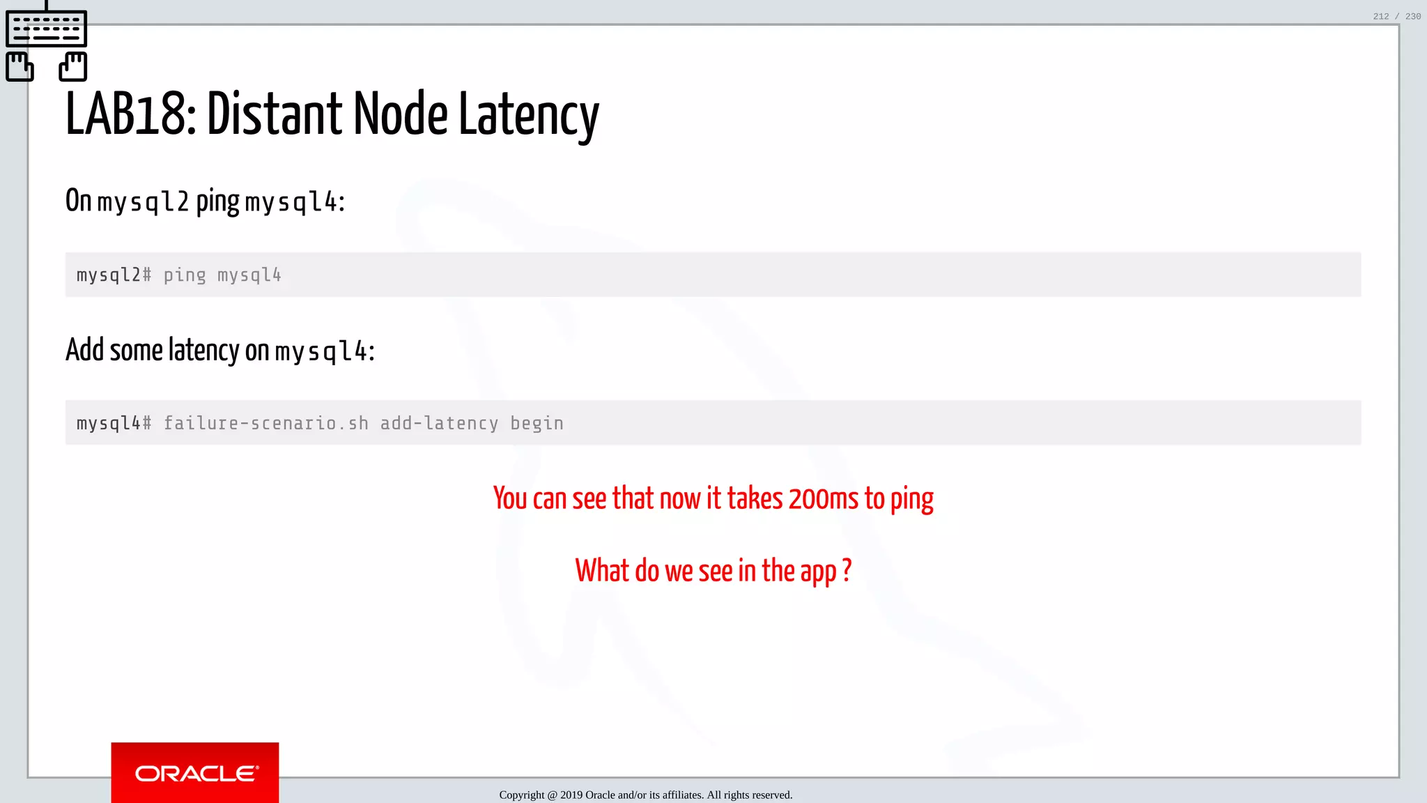 5/25/2019 MySQL InnoDB Cluster and Group Replication in a Nutshell: Hands-On Tutorial ﬁle:///home/fred/workspace/MySQL-InnoDB-Cluster---Nutshell/MySQL InnoDB Cluster - Nutshell.html#226 212/230 LAB18: Distant Node Latency On mysql2 ping mysql4: mysql2# ping mysql4 Add some latency on mysql4: mysql4# failure-scenario.sh add-latency begin You can see that now it takes 200ms to ping What do we see in the app ? Copyright @ 2019 Oracle and/or its affiliates. All rights reserved. 212 / 230 