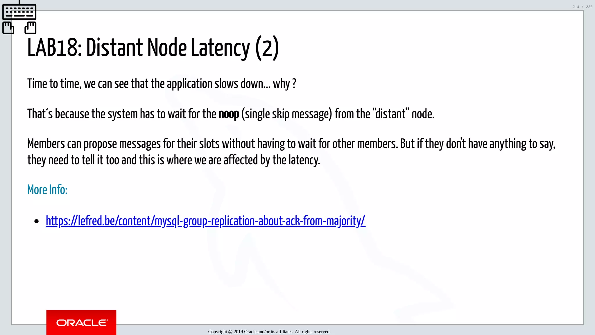 5/25/2019 MySQL InnoDB Cluster and Group Replication in a Nutshell: Hands-On Tutorial ﬁle:///home/fred/workspace/MySQL-InnoDB-Cluster---Nutshell/MySQL InnoDB Cluster - Nutshell.html#226 214/230 LAB18: Distant Node Latency (2) Time to time, we can see that the application slows down... why ? That´s because the system has to wait for the noop (single skip message) from the “distant” node. Members can propose messages for their slots without having to wait for other members. But if they don't have anything to say, they need to tell it too and this is where we are affected by the latency. More Info: https://lefred.be/content/mysql-group-replication-about-ack-from-majority/ Copyright @ 2019 Oracle and/or its affiliates. All rights reserved. 214 / 230 