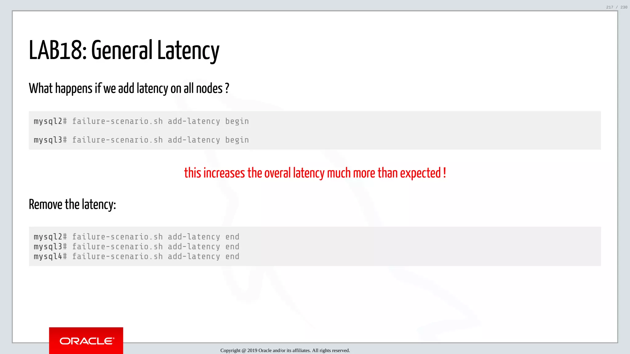 5/25/2019 MySQL InnoDB Cluster and Group Replication in a Nutshell: Hands-On Tutorial ﬁle:///home/fred/workspace/MySQL-InnoDB-Cluster---Nutshell/MySQL InnoDB Cluster - Nutshell.html#226 217/230 LAB18: General Latency What happens if we add latency on all nodes ? mysql2# failure-scenario.sh add-latency begin mysql3# failure-scenario.sh add-latency begin this increases the overal latency much more than expected ! Remove the latency: mysql2# failure-scenario.sh add-latency end mysql3# failure-scenario.sh add-latency end mysql4# failure-scenario.sh add-latency end Copyright @ 2019 Oracle and/or its affiliates. All rights reserved. 217 / 230 