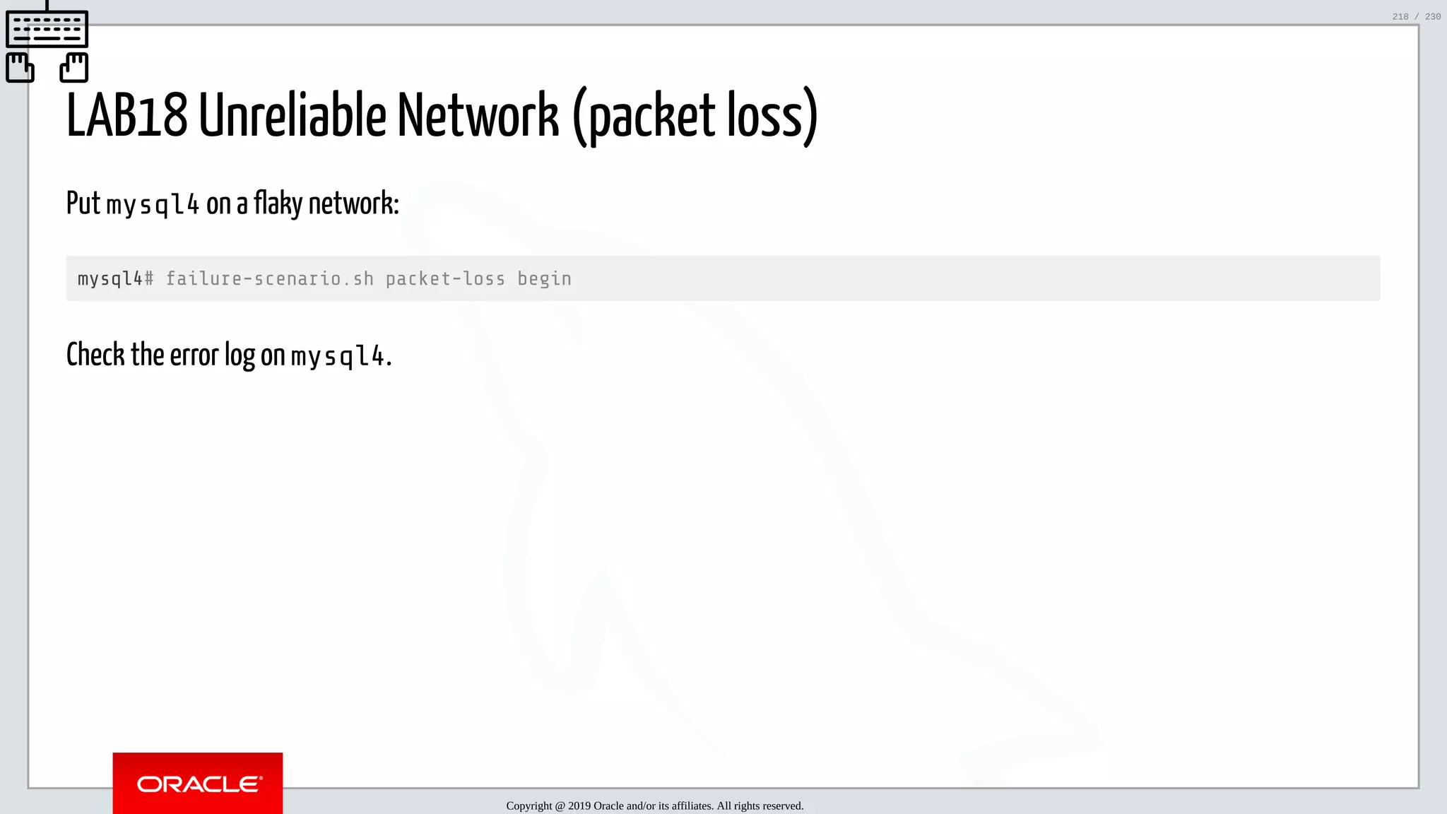 5/25/2019 MySQL InnoDB Cluster and Group Replication in a Nutshell: Hands-On Tutorial ﬁle:///home/fred/workspace/MySQL-InnoDB-Cluster---Nutshell/MySQL InnoDB Cluster - Nutshell.html#226 218/230 LAB18 Unreliable Network (packet loss) Put mysql4 on a flaky network: mysql4# failure-scenario.sh packet-loss begin Check the error log on mysql4. Copyright @ 2019 Oracle and/or its affiliates. All rights reserved. 218 / 230 