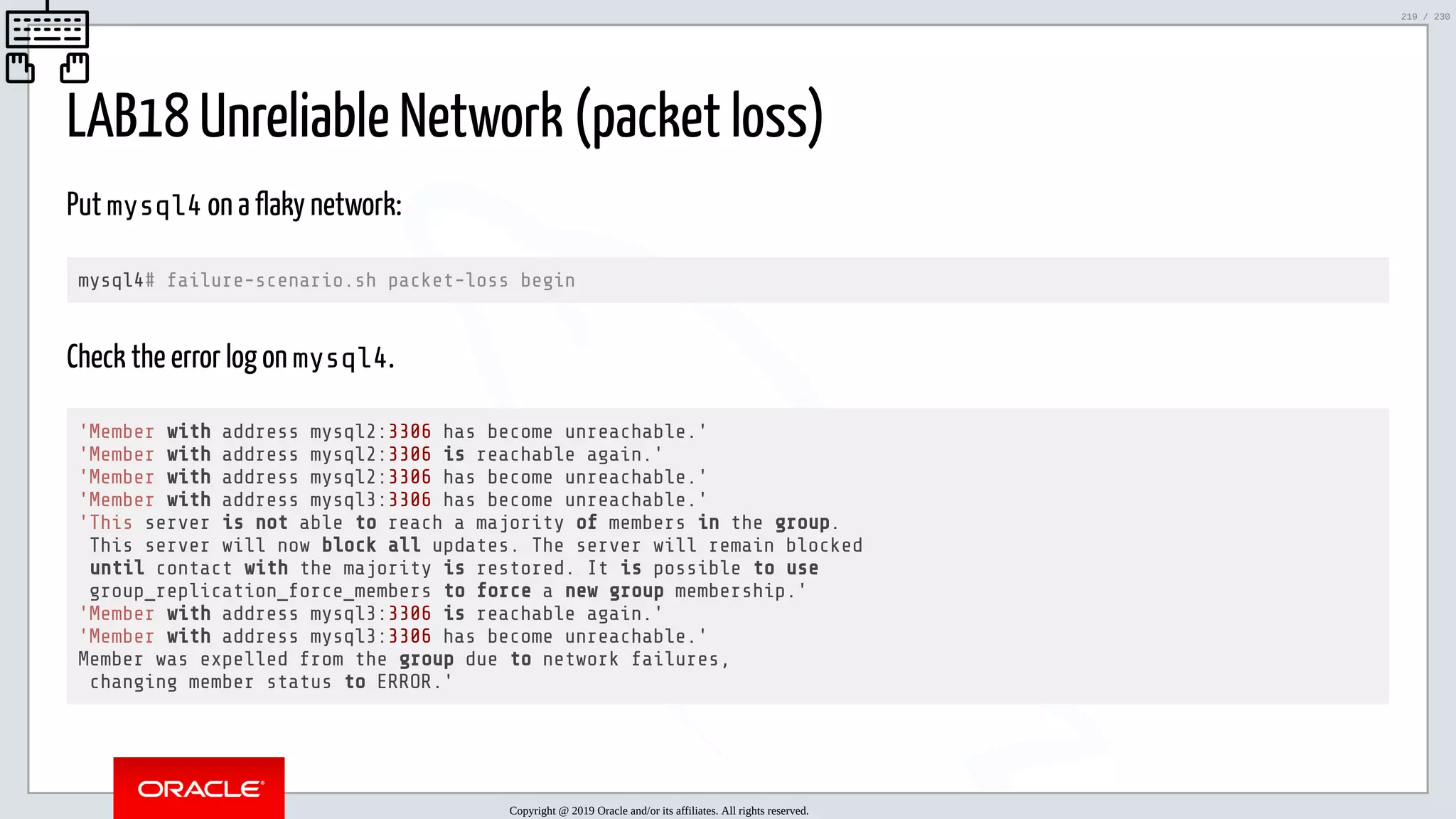 5/25/2019 MySQL InnoDB Cluster and Group Replication in a Nutshell: Hands-On Tutorial ﬁle:///home/fred/workspace/MySQL-InnoDB-Cluster---Nutshell/MySQL InnoDB Cluster - Nutshell.html#226 219/230 LAB18 Unreliable Network (packet loss) Put mysql4 on a flaky network: mysql4# failure-scenario.sh packet-loss begin Check the error log on mysql4. 'Member with address mysql2:3306 has become unreachable.' 'Member with address mysql2:3306 is reachable again.' 'Member with address mysql2:3306 has become unreachable.' 'Member with address mysql3:3306 has become unreachable.' 'This server is not able to reach a majority of members in the group. This server will now block all updates. The server will remain blocked until contact with the majority is restored. It is possible to use group_replication_force_members to force a new group membership.' 'Member with address mysql3:3306 is reachable again.' 'Member with address mysql3:3306 has become unreachable.' Member was expelled from the group due to network failures, changing member status to ERROR.' Copyright @ 2019 Oracle and/or its affiliates. All rights reserved. 219 / 230 