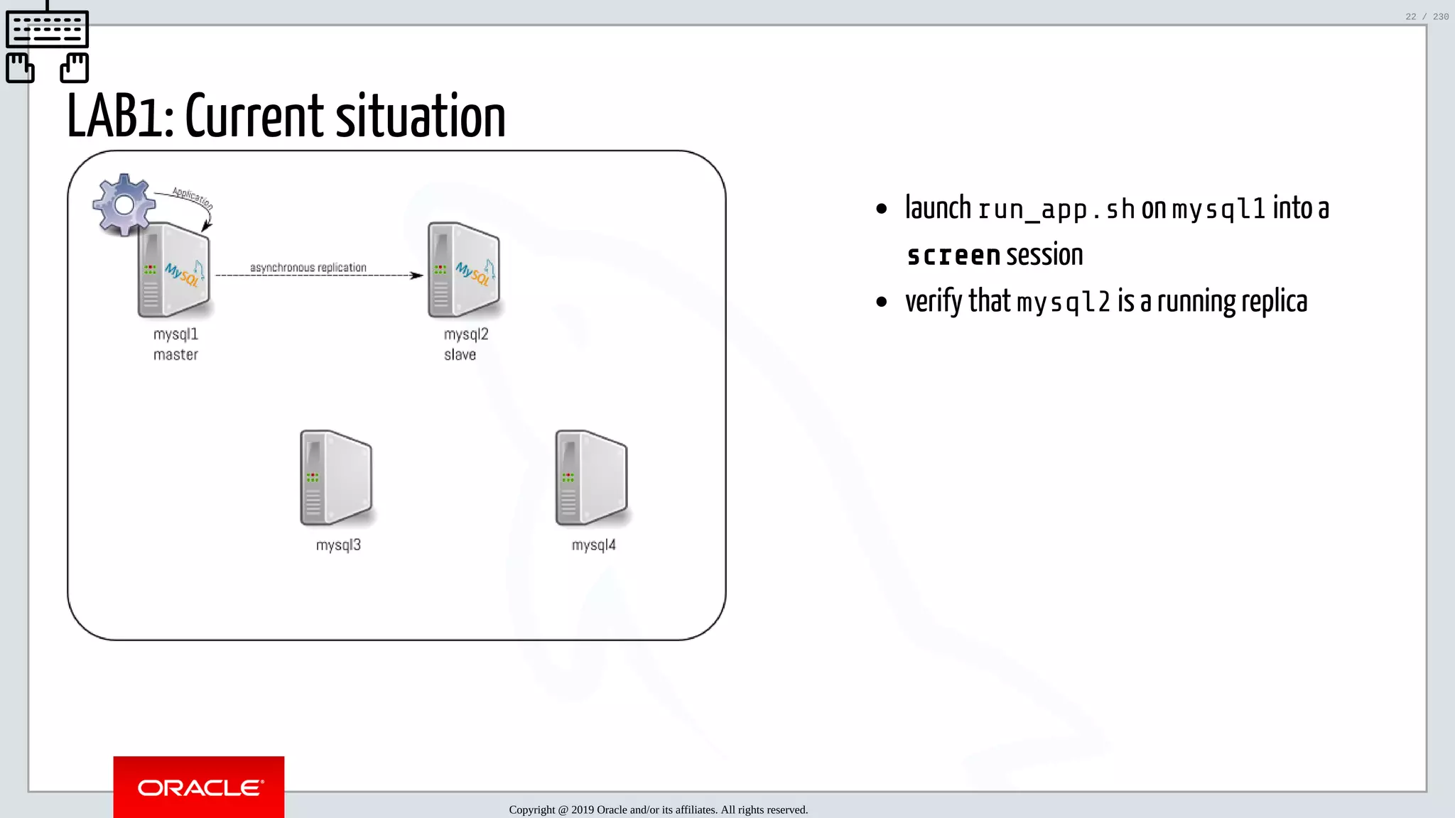 5/25/2019 MySQL InnoDB Cluster and Group Replication in a Nutshell: Hands-On Tutorial ﬁle:///home/fred/workspace/MySQL-InnoDB-Cluster---Nutshell/MySQL InnoDB Cluster - Nutshell.html#226 22/230 launch run_app.sh on mysql1 into a screen session verify that mysql2 is a running replica LAB1: Current situation Copyright @ 2019 Oracle and/or its affiliates. All rights reserved. 22 / 230 
