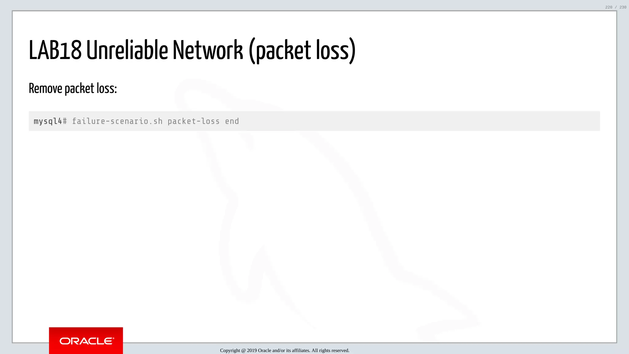5/25/2019 MySQL InnoDB Cluster and Group Replication in a Nutshell: Hands-On Tutorial ﬁle:///home/fred/workspace/MySQL-InnoDB-Cluster---Nutshell/MySQL InnoDB Cluster - Nutshell.html#226 220/230 LAB18 Unreliable Network (packet loss) Remove packet loss: mysql4# failure-scenario.sh packet-loss end Copyright @ 2019 Oracle and/or its affiliates. All rights reserved. 220 / 230 