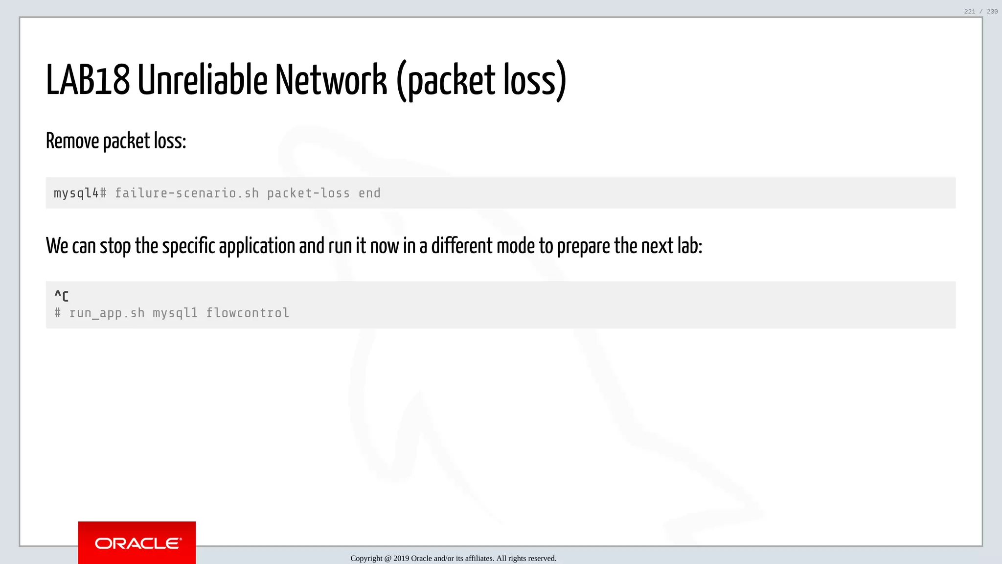 5/25/2019 MySQL InnoDB Cluster and Group Replication in a Nutshell: Hands-On Tutorial ﬁle:///home/fred/workspace/MySQL-InnoDB-Cluster---Nutshell/MySQL InnoDB Cluster - Nutshell.html#226 221/230 LAB18 Unreliable Network (packet loss) Remove packet loss: mysql4# failure-scenario.sh packet-loss end We can stop the specific application and run it now in a different mode to prepare the next lab: ^C # run_app.sh mysql1 owcontrol Copyright @ 2019 Oracle and/or its affiliates. All rights reserved. 221 / 230 