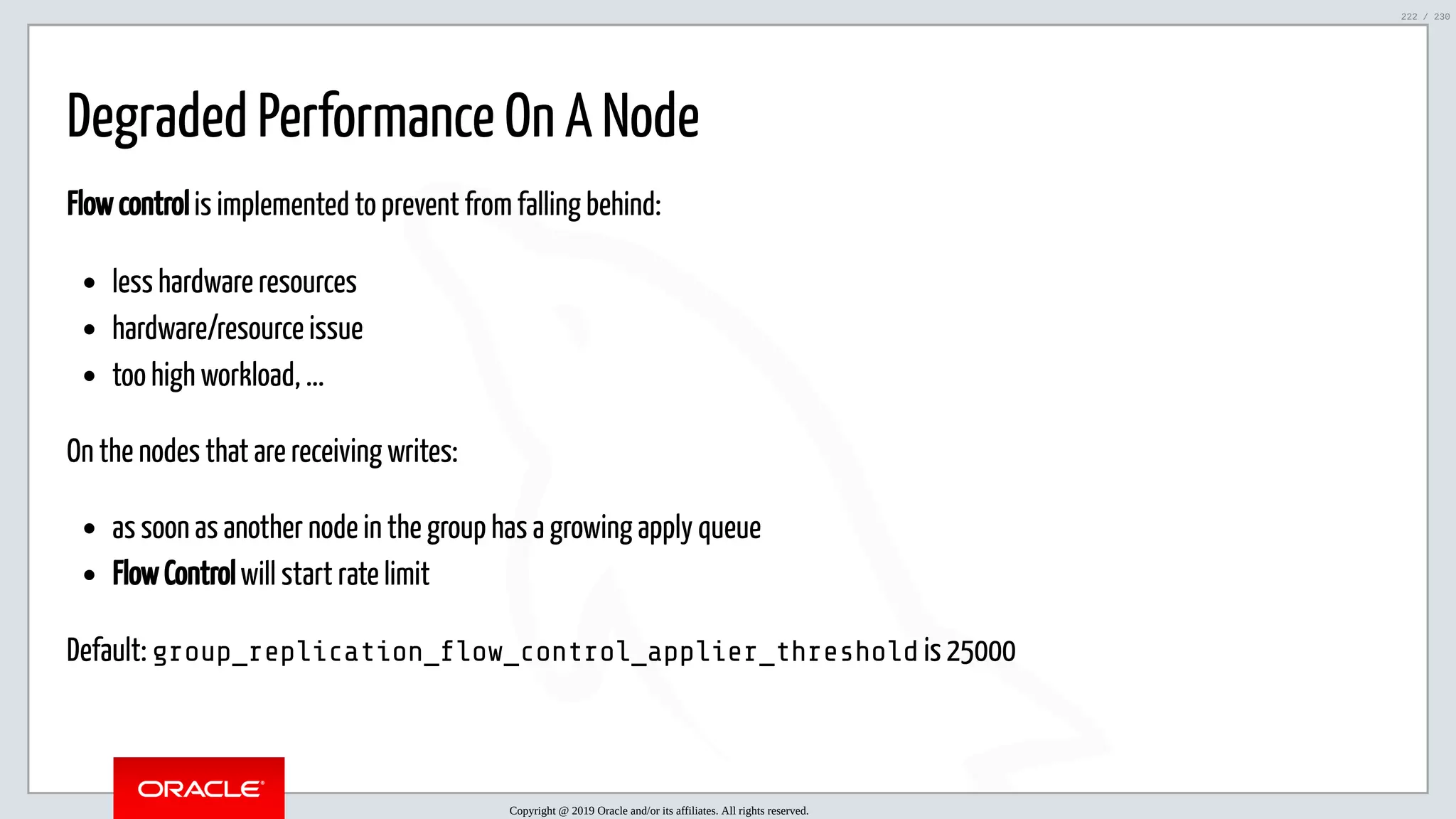 5/25/2019 MySQL InnoDB Cluster and Group Replication in a Nutshell: Hands-On Tutorial ﬁle:///home/fred/workspace/MySQL-InnoDB-Cluster---Nutshell/MySQL InnoDB Cluster - Nutshell.html#226 222/230 Degraded Performance On A Node Flow control is implemented to prevent from falling behind: less hardware resources hardware/resource issue too high workload, ... On the nodes that are receiving writes: as soon as another node in the group has a growing apply queue Flow Control will start rate limit Default: group_replication_ ow_control_applier_threshold is 25000 Copyright @ 2019 Oracle and/or its affiliates. All rights reserved. 222 / 230 