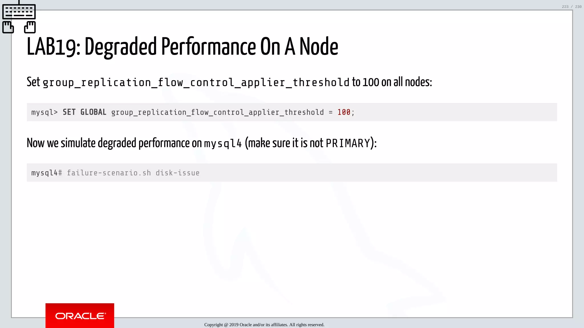 5/25/2019 MySQL InnoDB Cluster and Group Replication in a Nutshell: Hands-On Tutorial ﬁle:///home/fred/workspace/MySQL-InnoDB-Cluster---Nutshell/MySQL InnoDB Cluster - Nutshell.html#226 223/230 LAB19: Degraded Performance On A Node Set group_replication_ ow_control_applier_threshold to 100 on all nodes: mysql> SET GLOBAL group_replication_ ow_control_applier_threshold = 100; Now we simulate degraded performance on mysql4 (make sure it is not PRIMARY): mysql4# failure-scenario.sh disk-issue Copyright @ 2019 Oracle and/or its affiliates. All rights reserved. 223 / 230 