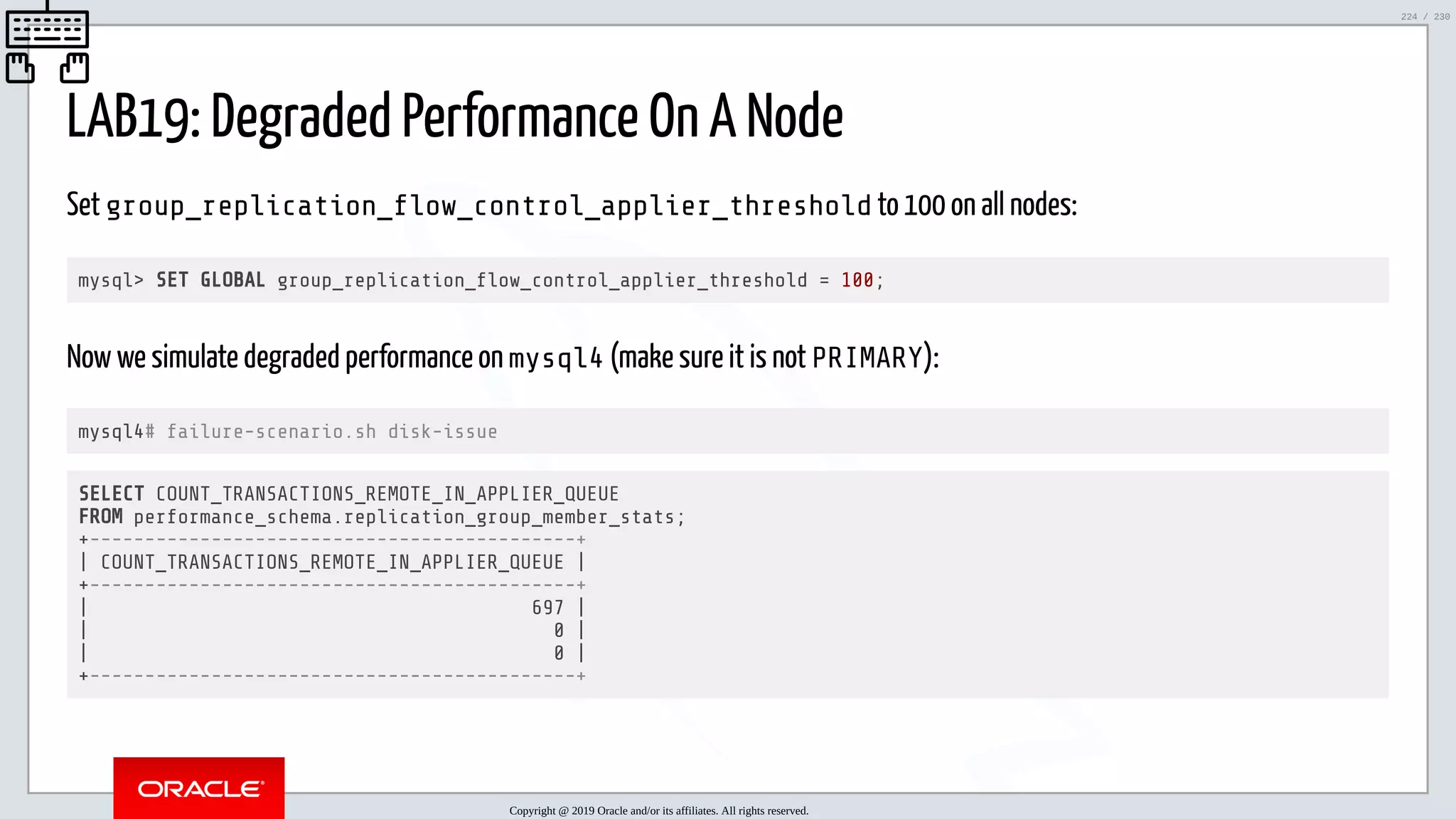 5/25/2019 MySQL InnoDB Cluster and Group Replication in a Nutshell: Hands-On Tutorial ﬁle:///home/fred/workspace/MySQL-InnoDB-Cluster---Nutshell/MySQL InnoDB Cluster - Nutshell.html#226 224/230 LAB19: Degraded Performance On A Node Set group_replication_ ow_control_applier_threshold to 100 on all nodes: mysql> SET GLOBAL group_replication_ ow_control_applier_threshold = 100; Now we simulate degraded performance on mysql4 (make sure it is not PRIMARY): mysql4# failure-scenario.sh disk-issue SELECT COUNT_TRANSACTIONS_REMOTE_IN_APPLIER_QUEUE FROM performance_schema.replication_group_member_stats; +--------------------------------------------+ | COUNT_TRANSACTIONS_REMOTE_IN_APPLIER_QUEUE | +--------------------------------------------+ | 697 | | 0 | | 0 | +--------------------------------------------+ Copyright @ 2019 Oracle and/or its affiliates. All rights reserved. 224 / 230 