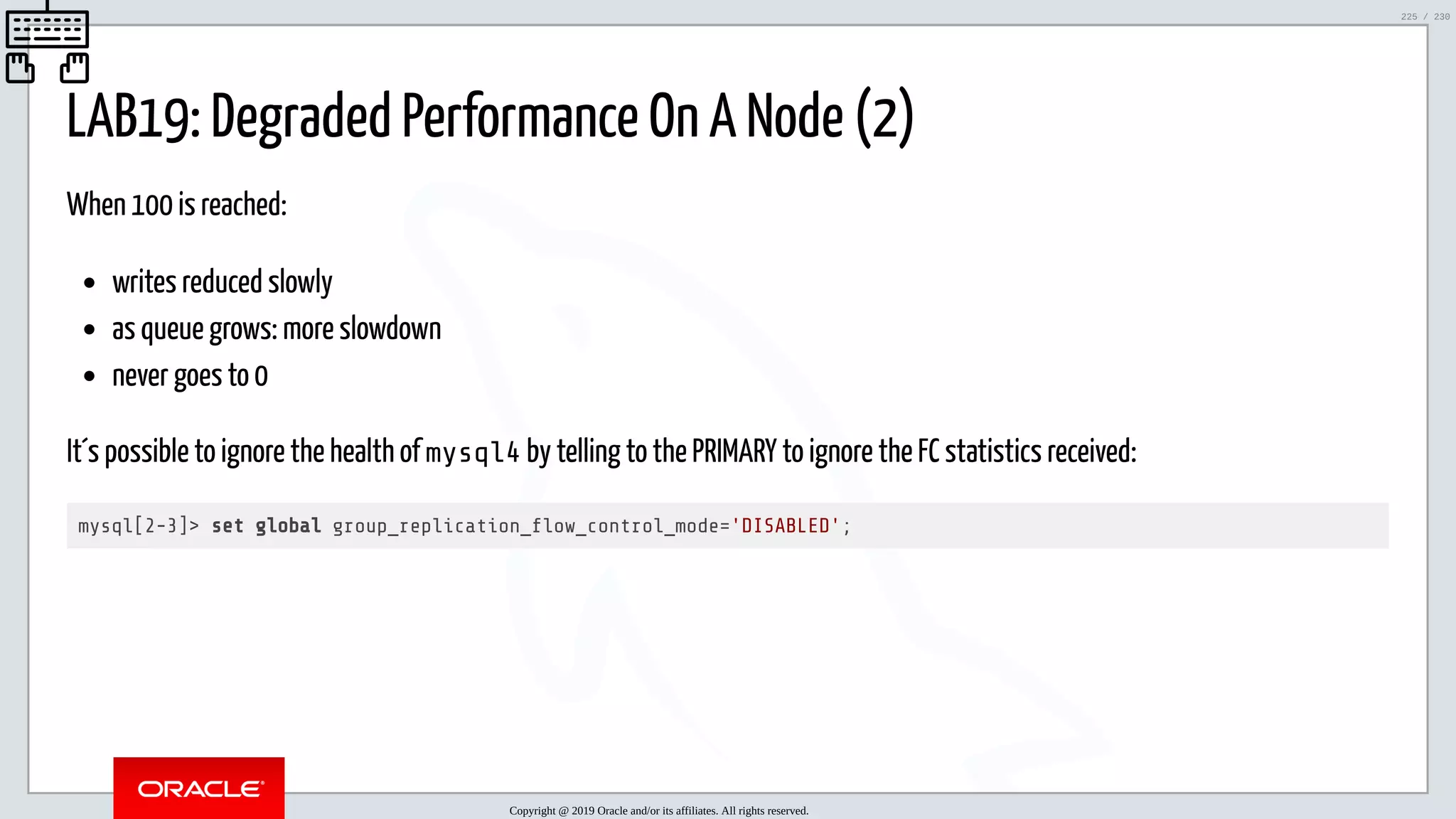 5/25/2019 MySQL InnoDB Cluster and Group Replication in a Nutshell: Hands-On Tutorial ﬁle:///home/fred/workspace/MySQL-InnoDB-Cluster---Nutshell/MySQL InnoDB Cluster - Nutshell.html#226 225/230 LAB19: Degraded Performance On A Node (2) When 100 is reached: writes reduced slowly as queue grows: more slowdown never goes to 0 It´s possible to ignore the health of mysql4 by telling to the PRIMARY to ignore the FC statistics received: mysql[2-3]> set global group_replication_ ow_control_mode='DISABLED'; Copyright @ 2019 Oracle and/or its affiliates. All rights reserved. 225 / 230 