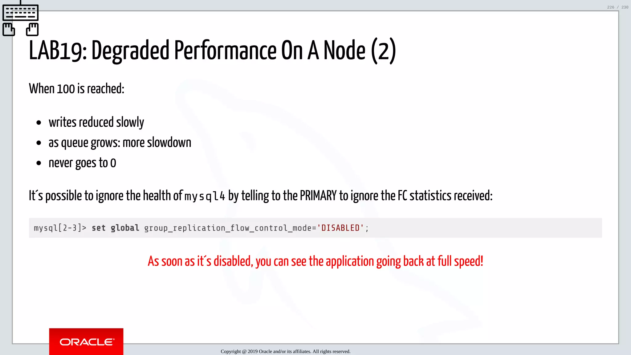 5/25/2019 MySQL InnoDB Cluster and Group Replication in a Nutshell: Hands-On Tutorial ﬁle:///home/fred/workspace/MySQL-InnoDB-Cluster---Nutshell/MySQL InnoDB Cluster - Nutshell.html#226 226/230 LAB19: Degraded Performance On A Node (2) When 100 is reached: writes reduced slowly as queue grows: more slowdown never goes to 0 It´s possible to ignore the health of mysql4 by telling to the PRIMARY to ignore the FC statistics received: mysql[2-3]> set global group_replication_ ow_control_mode='DISABLED'; As soon as it´s disabled, you can see the application going back at full speed! Copyright @ 2019 Oracle and/or its affiliates. All rights reserved. 226 / 230 