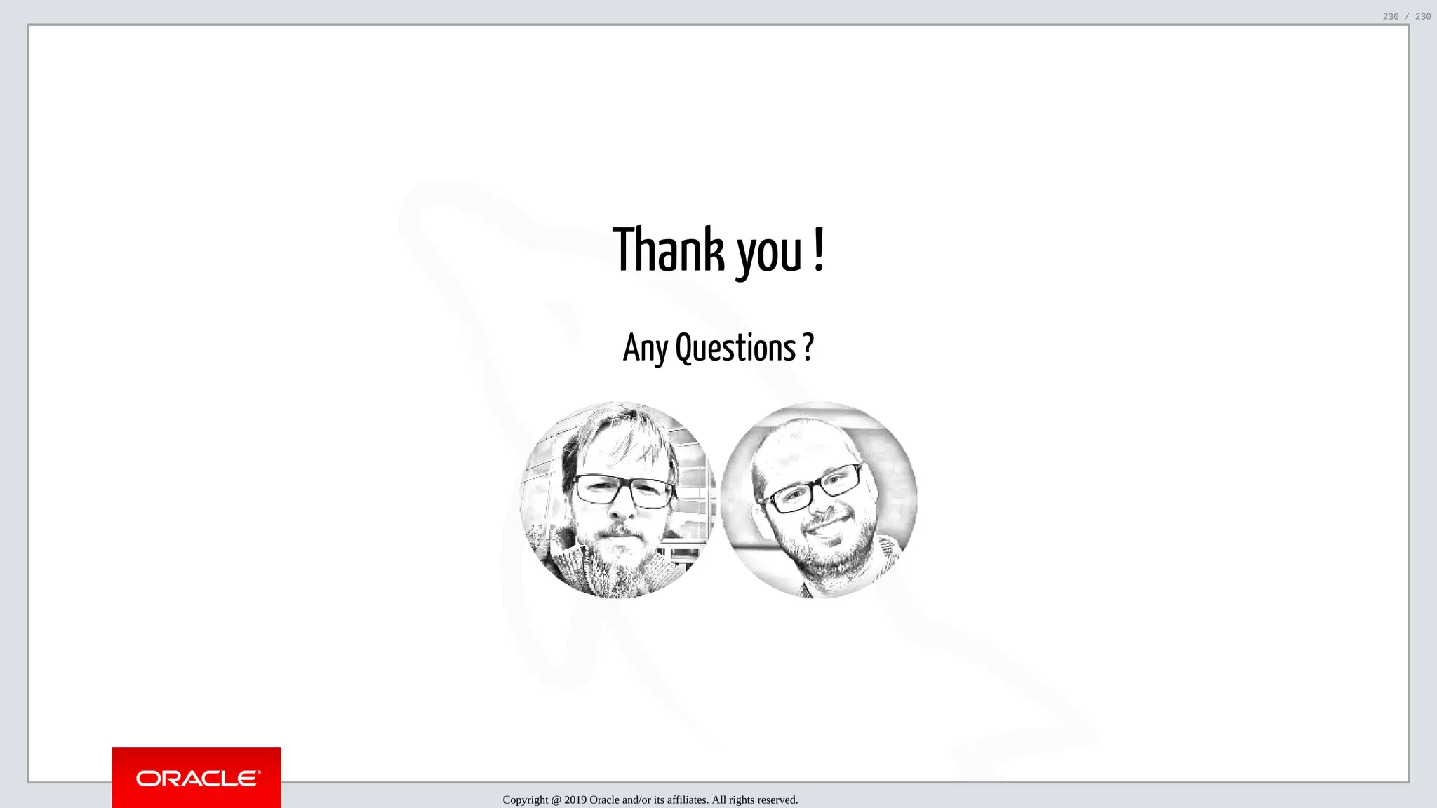 5/25/2019 MySQL InnoDB Cluster and Group Replication in a Nutshell: Hands-On Tutorial ﬁle:///home/fred/workspace/MySQL-InnoDB-Cluster---Nutshell/MySQL InnoDB Cluster - Nutshell.html#226 230/230 Thank you ! Any Questions ? Copyright @ 2019 Oracle and/or its affiliates. All rights reserved. 230 / 230 