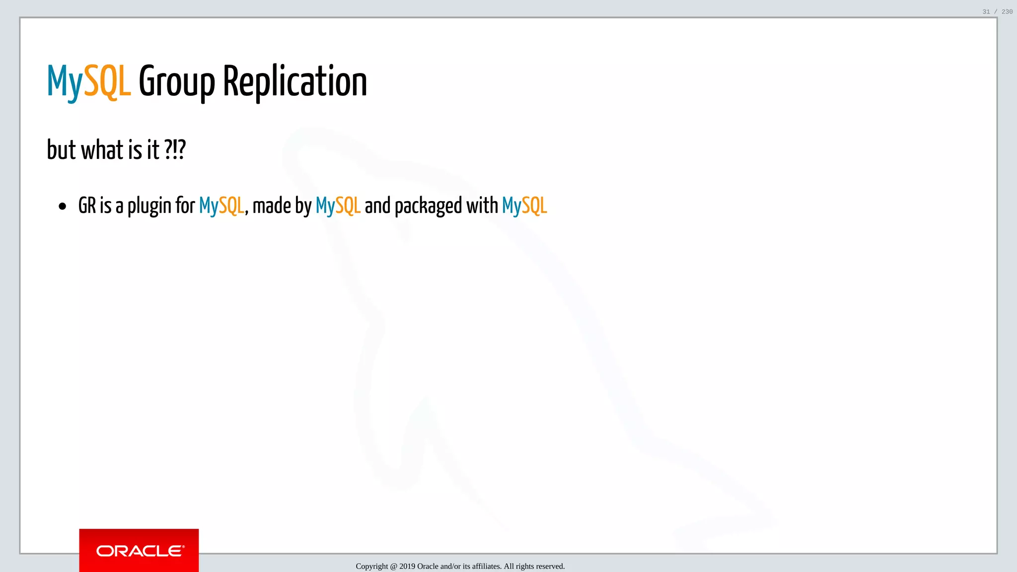 5/25/2019 MySQL InnoDB Cluster and Group Replication in a Nutshell: Hands-On Tutorial ﬁle:///home/fred/workspace/MySQL-InnoDB-Cluster---Nutshell/MySQL InnoDB Cluster - Nutshell.html#226 31/230 MySQL Group Replication but what is it ?!? GR is a plugin for MySQL, made by MySQL and packaged with MySQL Copyright @ 2019 Oracle and/or its affiliates. All rights reserved. 31 / 230 