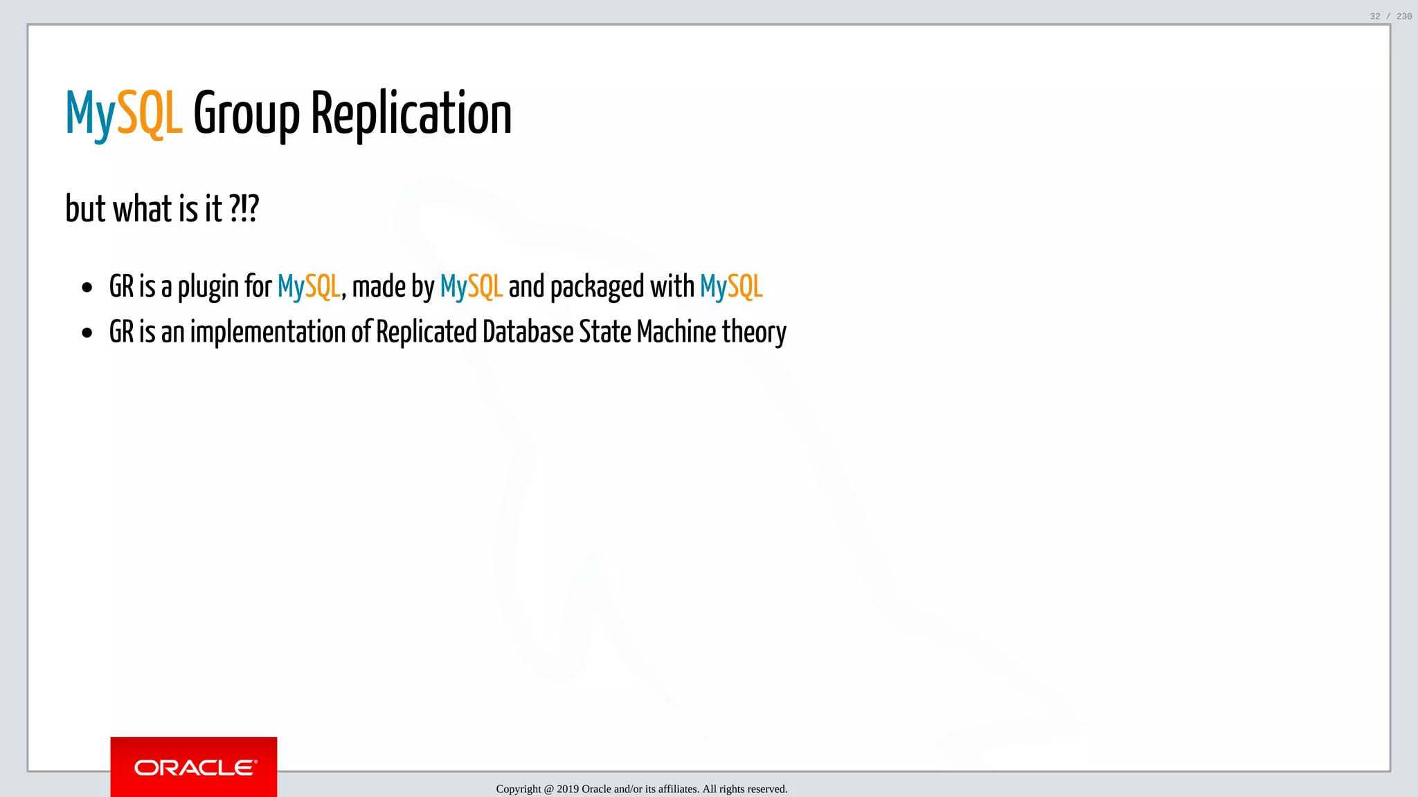 5/25/2019 MySQL InnoDB Cluster and Group Replication in a Nutshell: Hands-On Tutorial ﬁle:///home/fred/workspace/MySQL-InnoDB-Cluster---Nutshell/MySQL InnoDB Cluster - Nutshell.html#226 32/230 MySQL Group Replication but what is it ?!? GR is a plugin for MySQL, made by MySQL and packaged with MySQL GR is an implementation of Replicated Database State Machine theory Copyright @ 2019 Oracle and/or its affiliates. All rights reserved. 32 / 230 