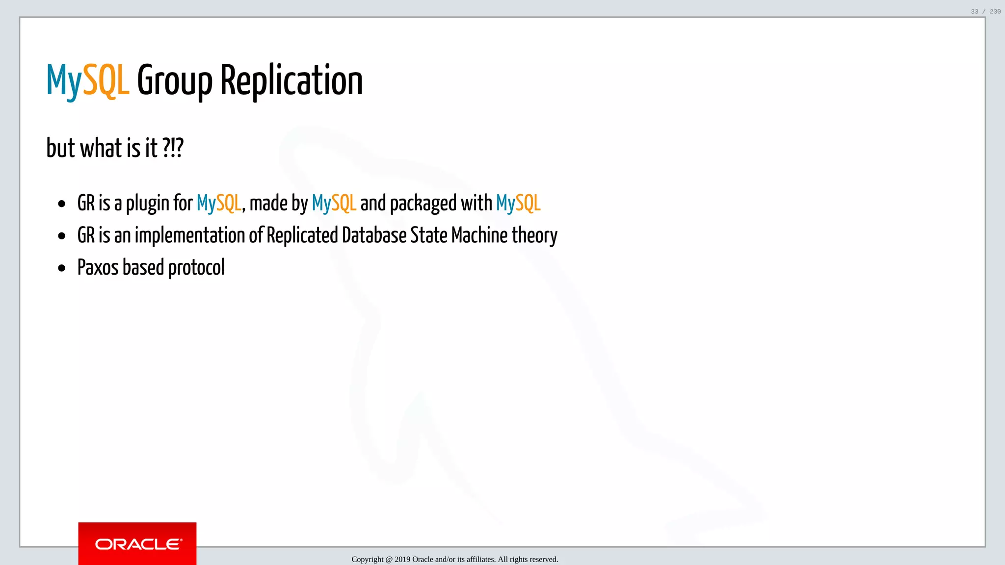 5/25/2019 MySQL InnoDB Cluster and Group Replication in a Nutshell: Hands-On Tutorial ﬁle:///home/fred/workspace/MySQL-InnoDB-Cluster---Nutshell/MySQL InnoDB Cluster - Nutshell.html#226 33/230 MySQL Group Replication but what is it ?!? GR is a plugin for MySQL, made by MySQL and packaged with MySQL GR is an implementation of Replicated Database State Machine theory Paxos based protocol Copyright @ 2019 Oracle and/or its affiliates. All rights reserved. 33 / 230 