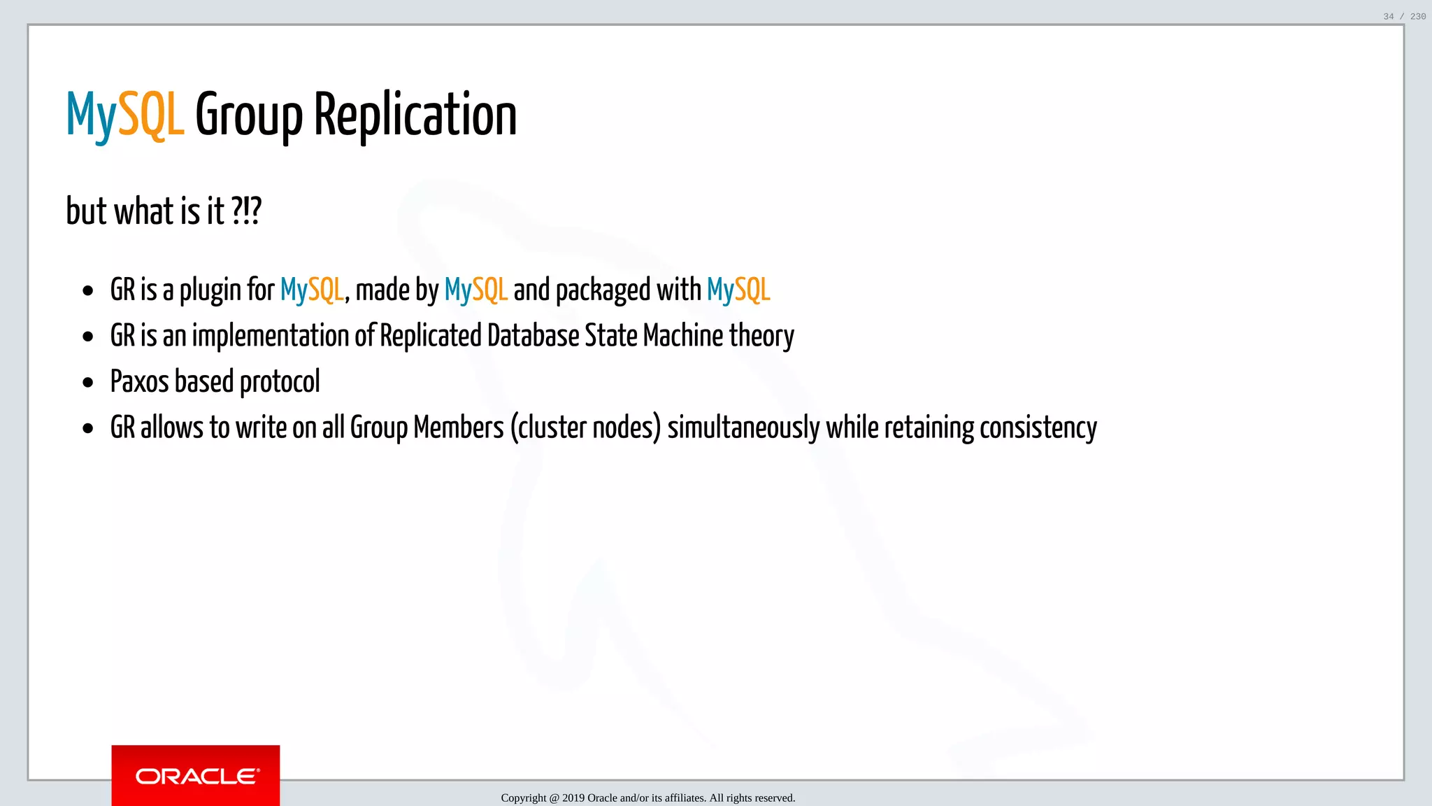 5/25/2019 MySQL InnoDB Cluster and Group Replication in a Nutshell: Hands-On Tutorial ﬁle:///home/fred/workspace/MySQL-InnoDB-Cluster---Nutshell/MySQL InnoDB Cluster - Nutshell.html#226 34/230 MySQL Group Replication but what is it ?!? GR is a plugin for MySQL, made by MySQL and packaged with MySQL GR is an implementation of Replicated Database State Machine theory Paxos based protocol GR allows to write on all Group Members (cluster nodes) simultaneously while retaining consistency Copyright @ 2019 Oracle and/or its affiliates. All rights reserved. 34 / 230 