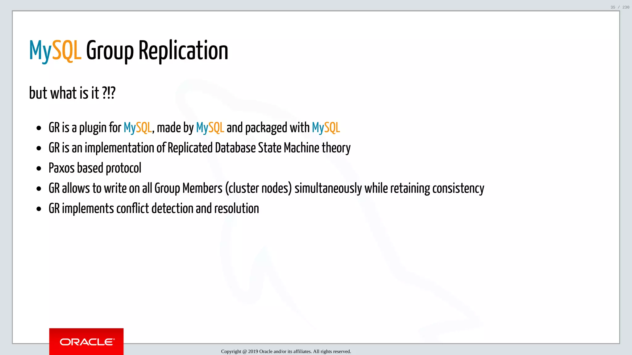 5/25/2019 MySQL InnoDB Cluster and Group Replication in a Nutshell: Hands-On Tutorial ﬁle:///home/fred/workspace/MySQL-InnoDB-Cluster---Nutshell/MySQL InnoDB Cluster - Nutshell.html#226 35/230 MySQL Group Replication but what is it ?!? GR is a plugin for MySQL, made by MySQL and packaged with MySQL GR is an implementation of Replicated Database State Machine theory Paxos based protocol GR allows to write on all Group Members (cluster nodes) simultaneously while retaining consistency GR implements conflict detection and resolution Copyright @ 2019 Oracle and/or its affiliates. All rights reserved. 35 / 230 