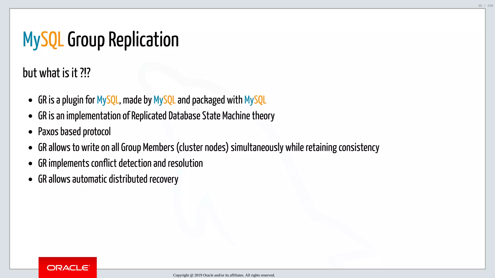 5/25/2019 MySQL InnoDB Cluster and Group Replication in a Nutshell: Hands-On Tutorial ﬁle:///home/fred/workspace/MySQL-InnoDB-Cluster---Nutshell/MySQL InnoDB Cluster - Nutshell.html#226 36/230 MySQL Group Replication but what is it ?!? GR is a plugin for MySQL, made by MySQL and packaged with MySQL GR is an implementation of Replicated Database State Machine theory Paxos based protocol GR allows to write on all Group Members (cluster nodes) simultaneously while retaining consistency GR implements conflict detection and resolution GR allows automatic distributed recovery Copyright @ 2019 Oracle and/or its affiliates. All rights reserved. 36 / 230 
