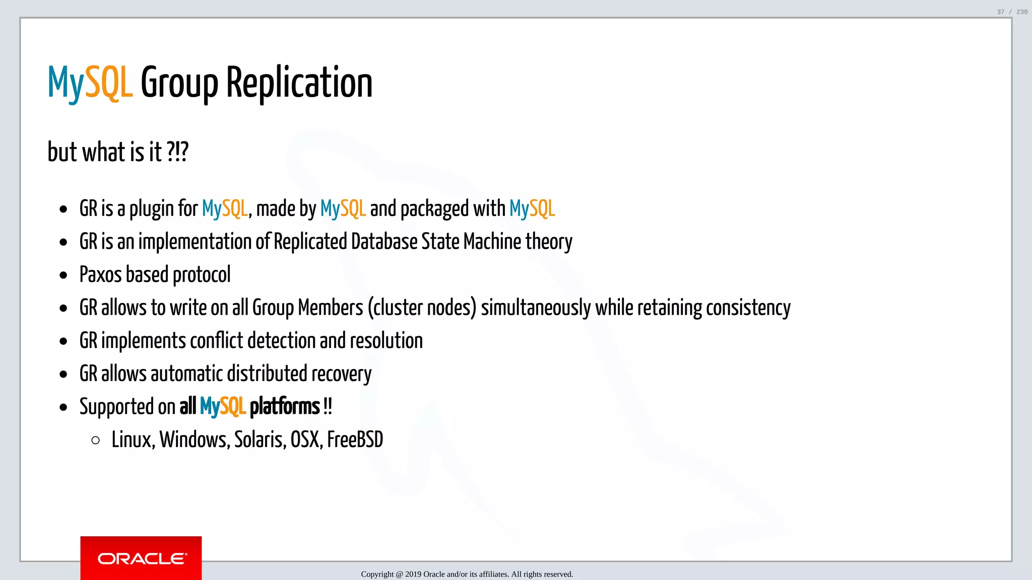 5/25/2019 MySQL InnoDB Cluster and Group Replication in a Nutshell: Hands-On Tutorial ﬁle:///home/fred/workspace/MySQL-InnoDB-Cluster---Nutshell/MySQL InnoDB Cluster - Nutshell.html#226 37/230 MySQL Group Replication but what is it ?!? GR is a plugin for MySQL, made by MySQL and packaged with MySQL GR is an implementation of Replicated Database State Machine theory Paxos based protocol GR allows to write on all Group Members (cluster nodes) simultaneously while retaining consistency GR implements conflict detection and resolution GR allows automatic distributed recovery Supported on all MySQL platforms !! Linux, Windows, Solaris, OSX, FreeBSD Copyright @ 2019 Oracle and/or its affiliates. All rights reserved. 37 / 230 