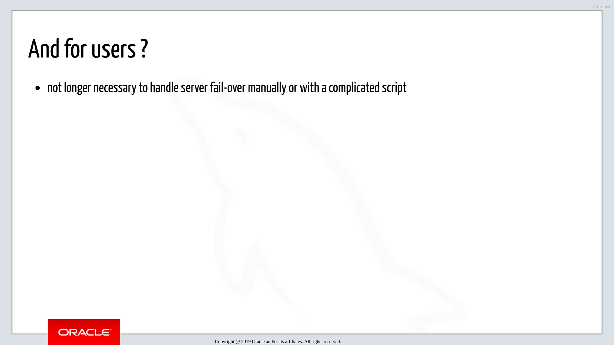 5/25/2019 MySQL InnoDB Cluster and Group Replication in a Nutshell: Hands-On Tutorial ﬁle:///home/fred/workspace/MySQL-InnoDB-Cluster---Nutshell/MySQL InnoDB Cluster - Nutshell.html#226 39/230 And for users ? not longer necessary to handle server fail-over manually or with a complicated script Copyright @ 2019 Oracle and/or its affiliates. All rights reserved. 39 / 230 
