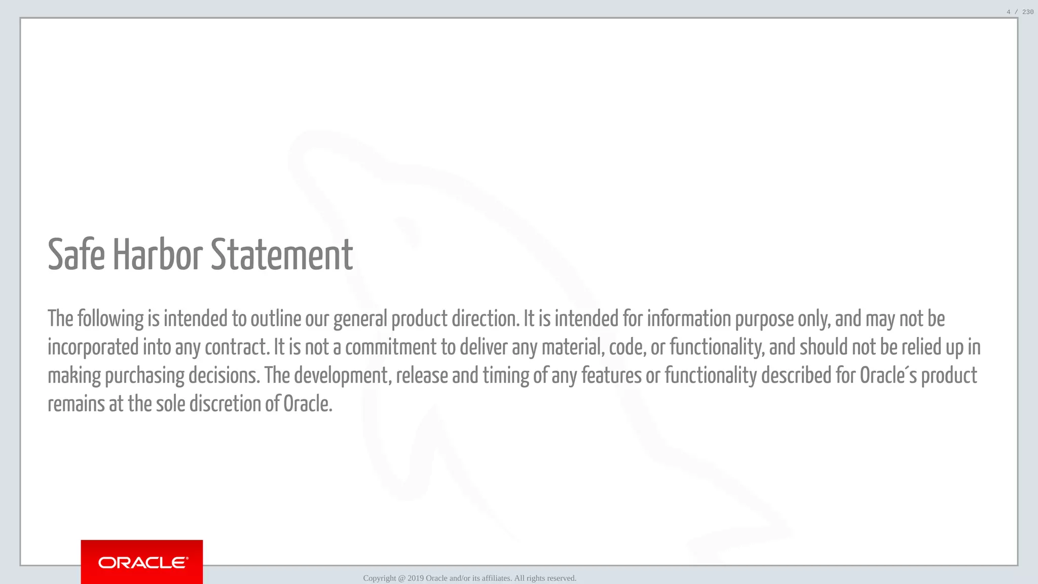 5/25/2019 MySQL InnoDB Cluster and Group Replication in a Nutshell: Hands-On Tutorial ﬁle:///home/fred/workspace/MySQL-InnoDB-Cluster---Nutshell/MySQL InnoDB Cluster - Nutshell.html#226 4/230   Safe Harbor Statement The following is intended to outline our general product direction. It is intended for information purpose only, and may not be incorporated into any contract. It is not a commitment to deliver any material, code, or functionality, and should not be relied up in making purchasing decisions. The development, release and timing of any features or functionality described for Oracle´s product remains at the sole discretion of Oracle. Copyright @ 2019 Oracle and/or its affiliates. All rights reserved. 4 / 230 