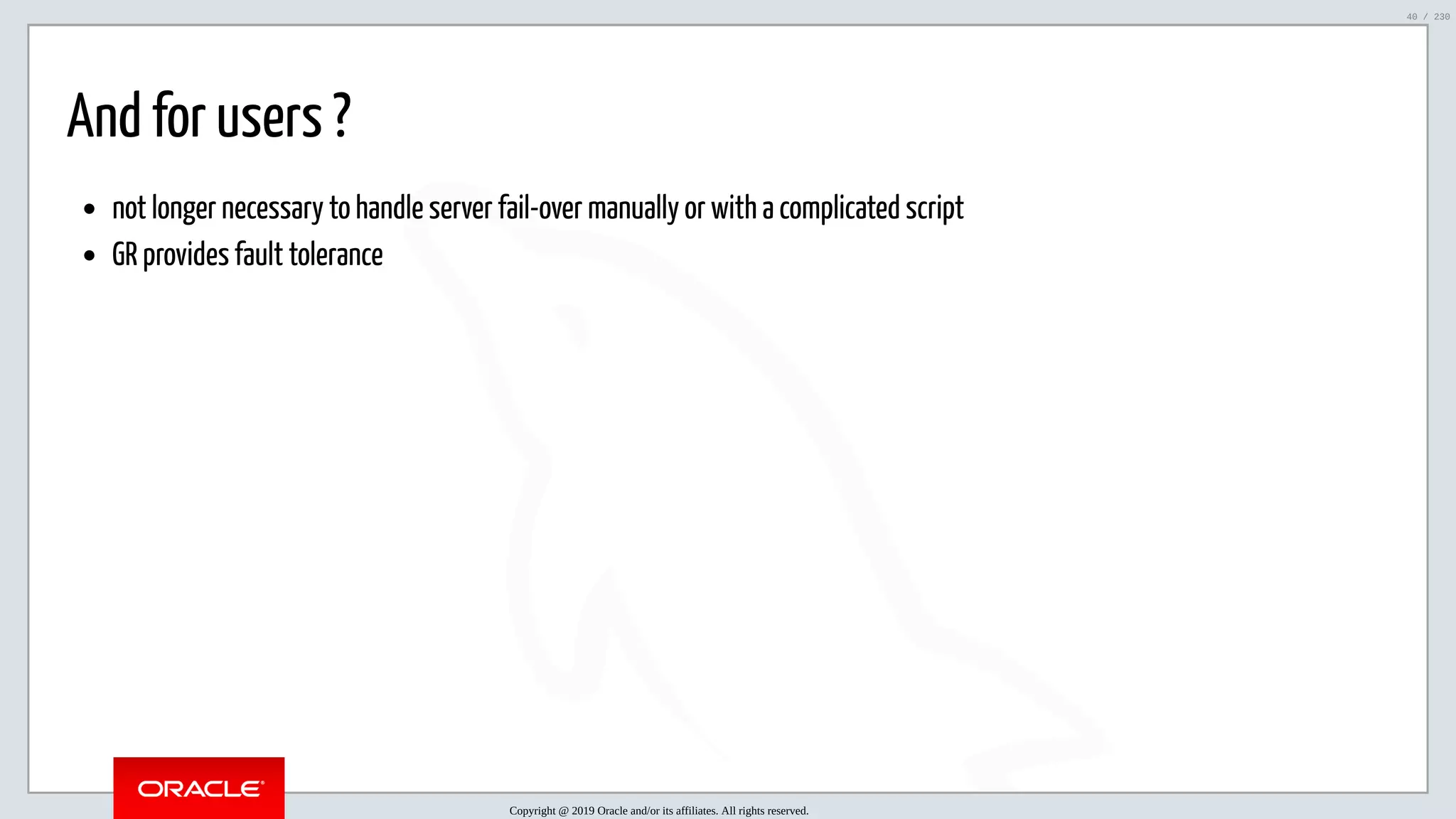 5/25/2019 MySQL InnoDB Cluster and Group Replication in a Nutshell: Hands-On Tutorial ﬁle:///home/fred/workspace/MySQL-InnoDB-Cluster---Nutshell/MySQL InnoDB Cluster - Nutshell.html#226 40/230 And for users ? not longer necessary to handle server fail-over manually or with a complicated script GR provides fault tolerance Copyright @ 2019 Oracle and/or its affiliates. All rights reserved. 40 / 230 