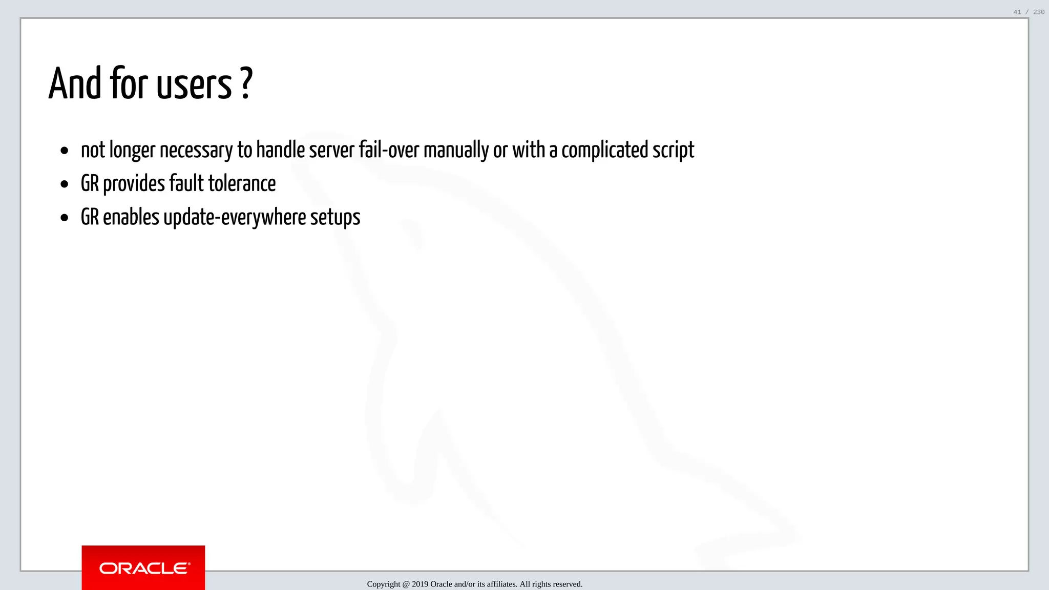 5/25/2019 MySQL InnoDB Cluster and Group Replication in a Nutshell: Hands-On Tutorial ﬁle:///home/fred/workspace/MySQL-InnoDB-Cluster---Nutshell/MySQL InnoDB Cluster - Nutshell.html#226 41/230 And for users ? not longer necessary to handle server fail-over manually or with a complicated script GR provides fault tolerance GR enables update-everywhere setups Copyright @ 2019 Oracle and/or its affiliates. All rights reserved. 41 / 230 