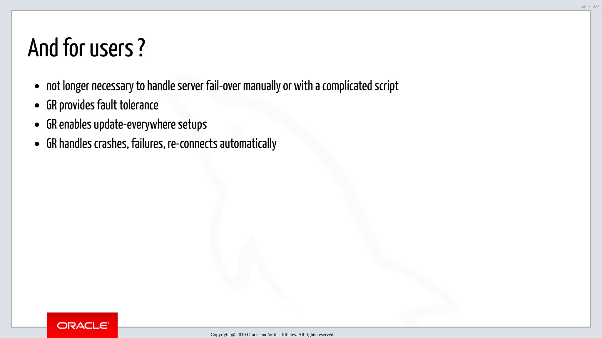 5/25/2019 MySQL InnoDB Cluster and Group Replication in a Nutshell: Hands-On Tutorial ﬁle:///home/fred/workspace/MySQL-InnoDB-Cluster---Nutshell/MySQL InnoDB Cluster - Nutshell.html#226 42/230 And for users ? not longer necessary to handle server fail-over manually or with a complicated script GR provides fault tolerance GR enables update-everywhere setups GR handles crashes, failures, re-connects automatically Copyright @ 2019 Oracle and/or its affiliates. All rights reserved. 42 / 230 