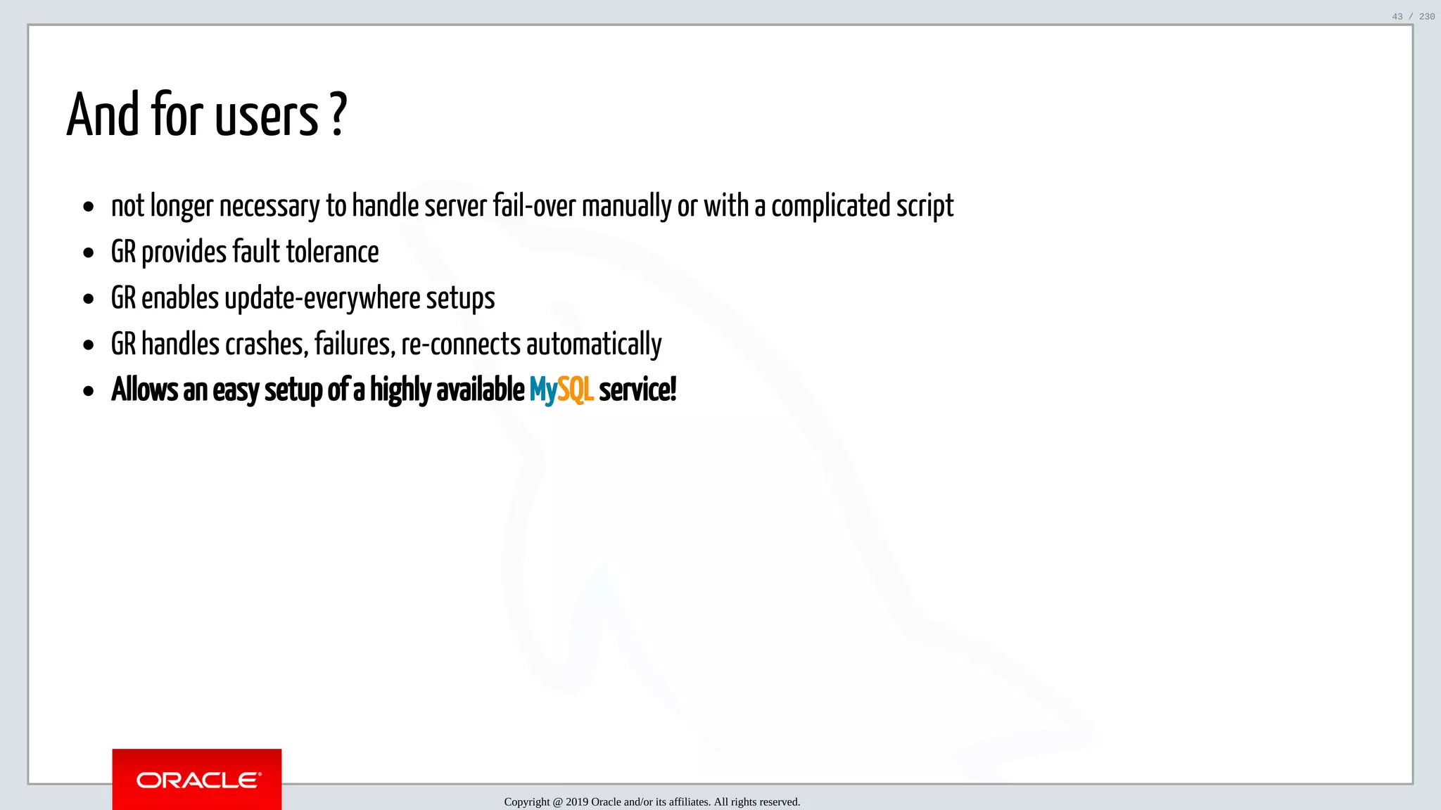 5/25/2019 MySQL InnoDB Cluster and Group Replication in a Nutshell: Hands-On Tutorial ﬁle:///home/fred/workspace/MySQL-InnoDB-Cluster---Nutshell/MySQL InnoDB Cluster - Nutshell.html#226 43/230 And for users ? not longer necessary to handle server fail-over manually or with a complicated script GR provides fault tolerance GR enables update-everywhere setups GR handles crashes, failures, re-connects automatically Allows an easy setup of a highly available MySQL service! Copyright @ 2019 Oracle and/or its affiliates. All rights reserved. 43 / 230 