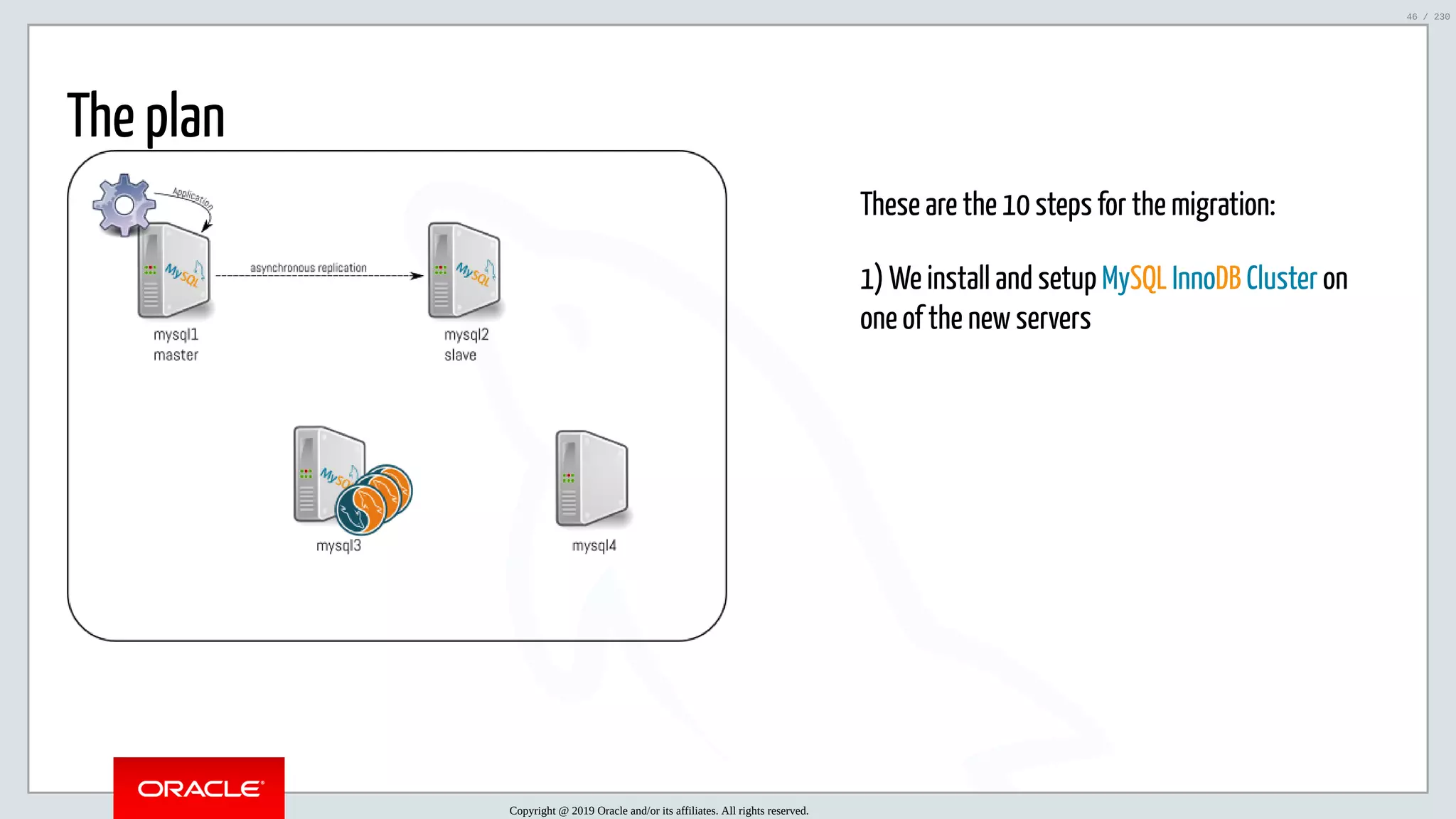 5/25/2019 MySQL InnoDB Cluster and Group Replication in a Nutshell: Hands-On Tutorial ﬁle:///home/fred/workspace/MySQL-InnoDB-Cluster---Nutshell/MySQL InnoDB Cluster - Nutshell.html#226 46/230 These are the 10 steps for the migration: 1) We install and setup MySQL InnoDB Cluster on one of the new servers The plan Copyright @ 2019 Oracle and/or its affiliates. All rights reserved. 46 / 230 