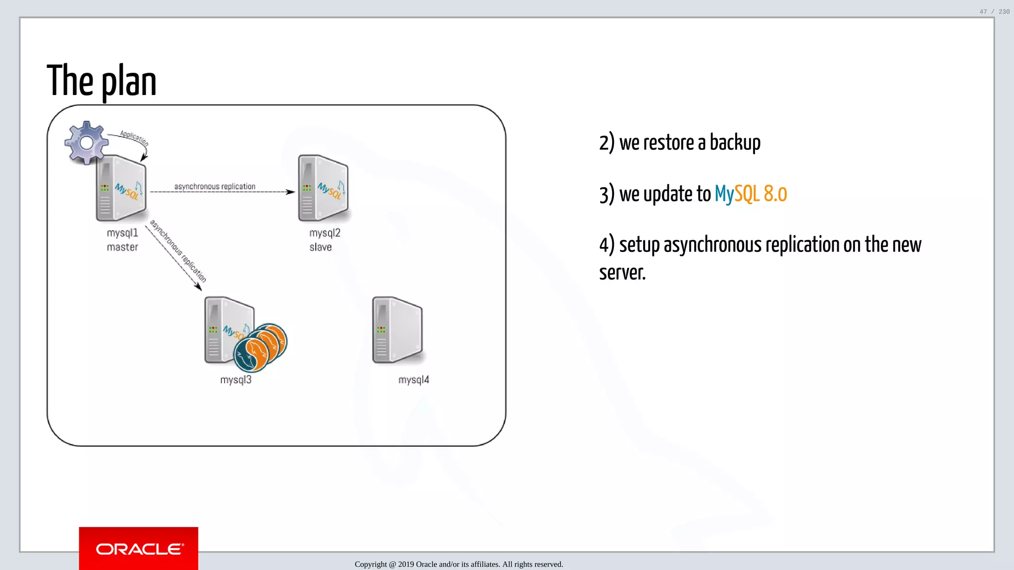 5/25/2019 MySQL InnoDB Cluster and Group Replication in a Nutshell: Hands-On Tutorial ﬁle:///home/fred/workspace/MySQL-InnoDB-Cluster---Nutshell/MySQL InnoDB Cluster - Nutshell.html#226 47/230 2) we restore a backup 3) we update to MySQL 8.0 4) setup asynchronous replication on the new server. The plan Copyright @ 2019 Oracle and/or its affiliates. All rights reserved. 47 / 230 