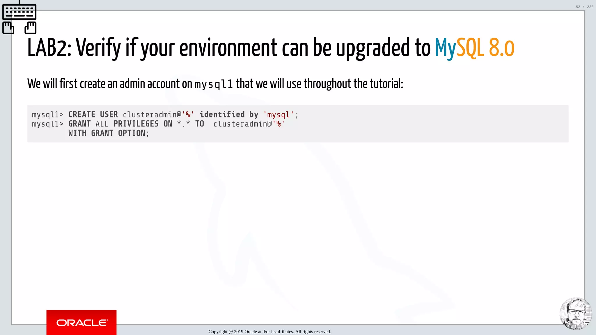 5/25/2019 MySQL InnoDB Cluster and Group Replication in a Nutshell: Hands-On Tutorial ﬁle:///home/fred/workspace/MySQL-InnoDB-Cluster---Nutshell/MySQL InnoDB Cluster - Nutshell.html#226 52/230 LAB2: Verify if your environment can be upgraded to MySQL 8.0 We will first create an admin account on mysql1 that we will use throughout the tutorial: mysql1> CREATE USER clusteradmin@'%' identi ed by 'mysql'; mysql1> GRANT ALL PRIVILEGES ON *.* TO clusteradmin@'%' WITH GRANT OPTION; Copyright @ 2019 Oracle and/or its affiliates. All rights reserved. 52 / 230 