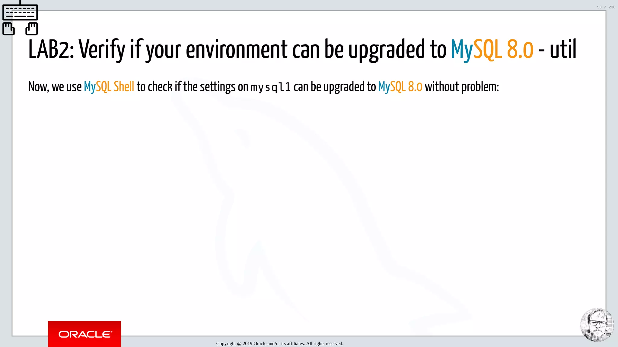 5/25/2019 MySQL InnoDB Cluster and Group Replication in a Nutshell: Hands-On Tutorial ﬁle:///home/fred/workspace/MySQL-InnoDB-Cluster---Nutshell/MySQL InnoDB Cluster - Nutshell.html#226 53/230 LAB2: Verify if your environment can be upgraded to MySQL 8.0 - util Now, we use MySQL Shell to check if the settings on mysql1 can be upgraded to MySQL 8.0 without problem: Copyright @ 2019 Oracle and/or its affiliates. All rights reserved. 53 / 230 