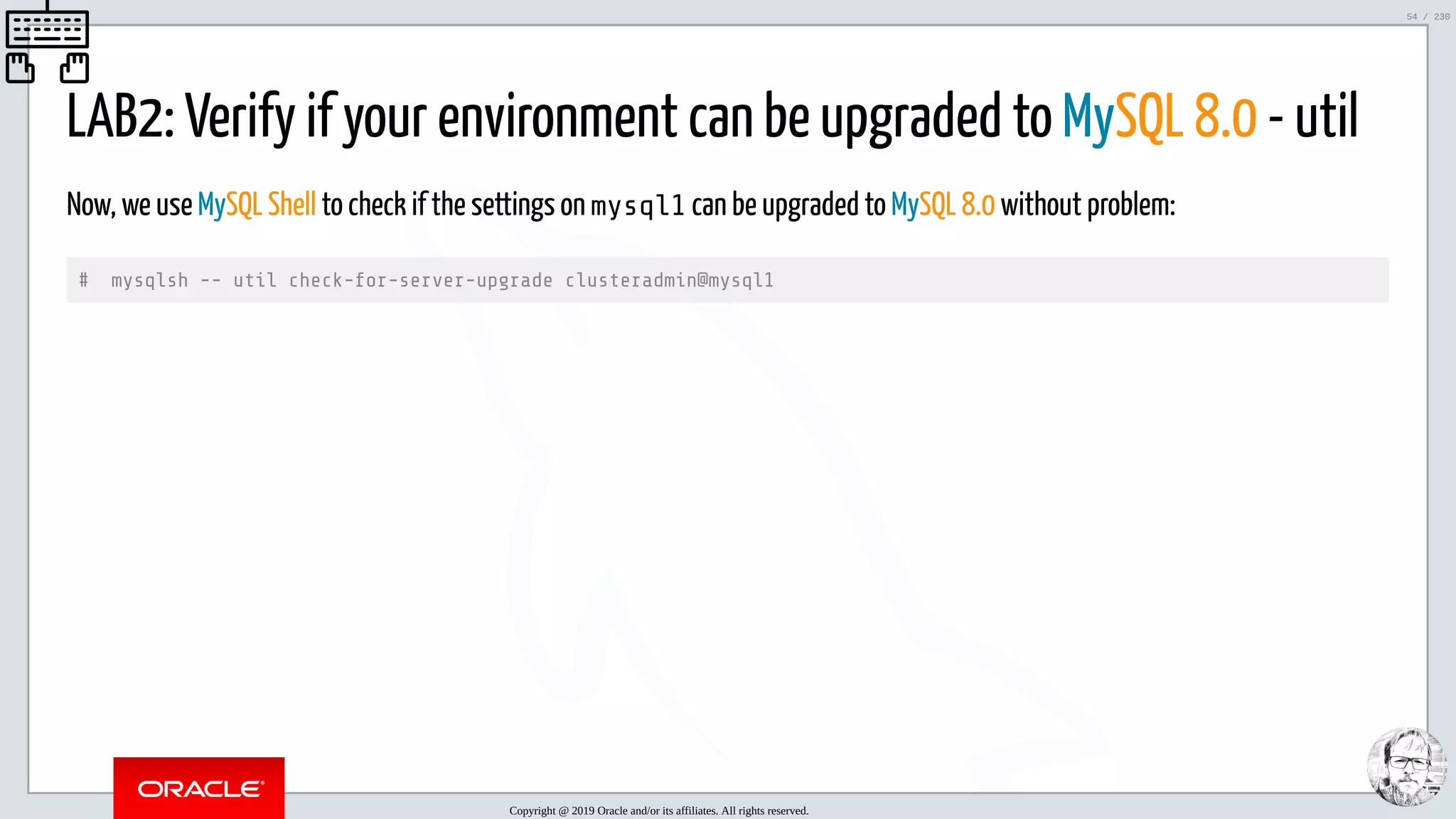 5/25/2019 MySQL InnoDB Cluster and Group Replication in a Nutshell: Hands-On Tutorial ﬁle:///home/fred/workspace/MySQL-InnoDB-Cluster---Nutshell/MySQL InnoDB Cluster - Nutshell.html#226 54/230 LAB2: Verify if your environment can be upgraded to MySQL 8.0 - util Now, we use MySQL Shell to check if the settings on mysql1 can be upgraded to MySQL 8.0 without problem: # mysqlsh -- util check-for-server-upgrade clusteradmin@mysql1 Copyright @ 2019 Oracle and/or its affiliates. All rights reserved. 54 / 230 