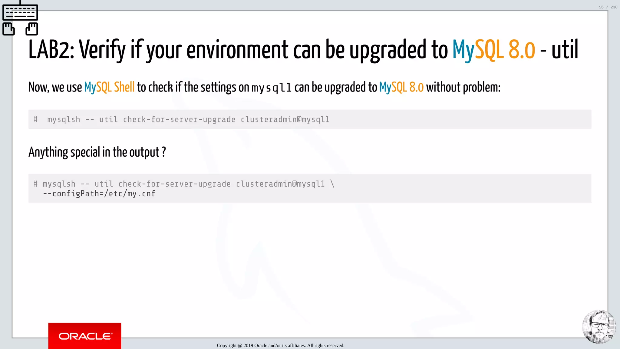 5/25/2019 MySQL InnoDB Cluster and Group Replication in a Nutshell: Hands-On Tutorial ﬁle:///home/fred/workspace/MySQL-InnoDB-Cluster---Nutshell/MySQL InnoDB Cluster - Nutshell.html#226 56/230 LAB2: Verify if your environment can be upgraded to MySQL 8.0 - util Now, we use MySQL Shell to check if the settings on mysql1 can be upgraded to MySQL 8.0 without problem: # mysqlsh -- util check-for-server-upgrade clusteradmin@mysql1 Anything special in the output ? # mysqlsh -- util check-for-server-upgrade clusteradmin@mysql1 --con gPath=/etc/my.cnf Copyright @ 2019 Oracle and/or its affiliates. All rights reserved. 56 / 230 