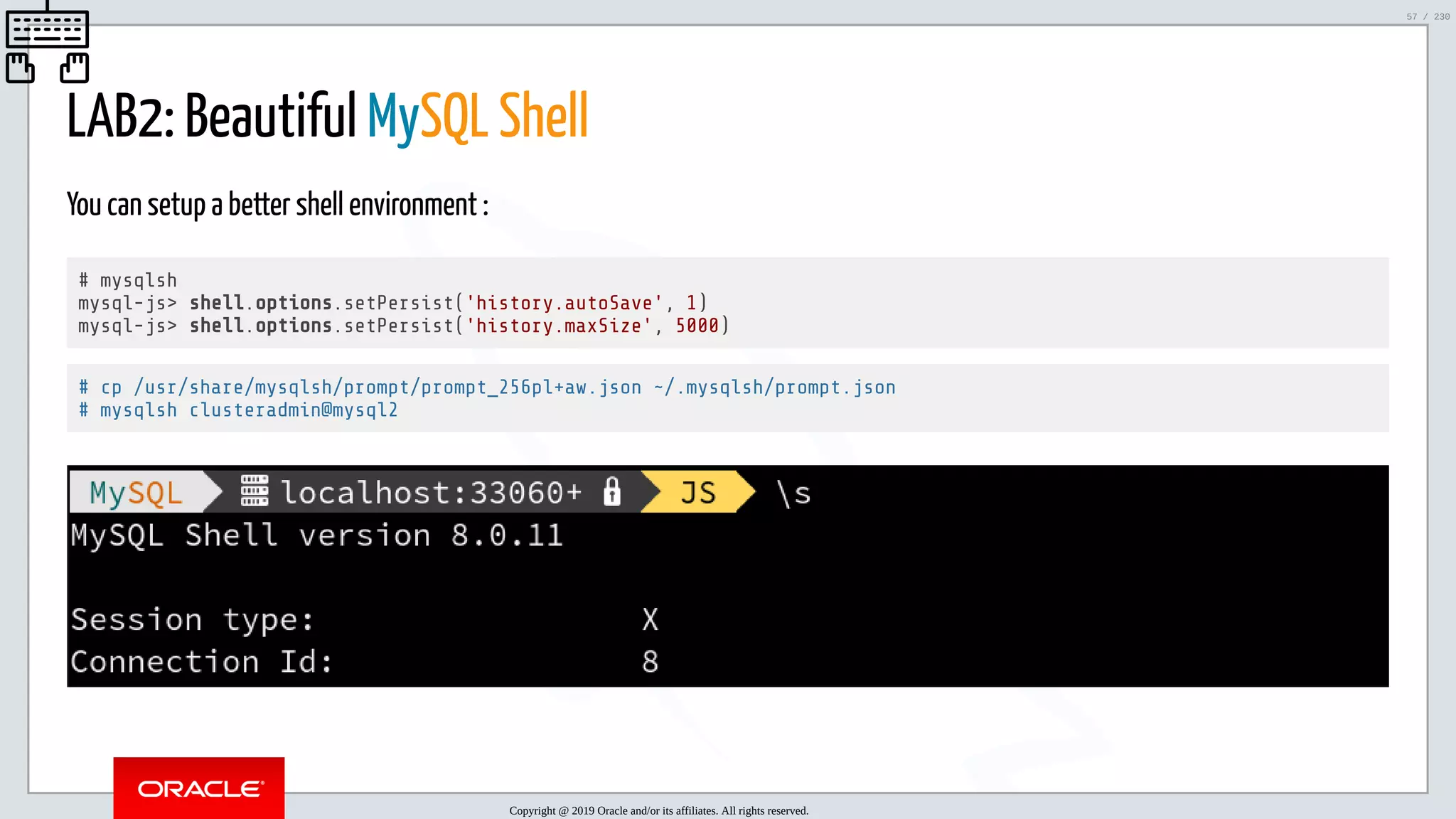 5/25/2019 MySQL InnoDB Cluster and Group Replication in a Nutshell: Hands-On Tutorial ﬁle:///home/fred/workspace/MySQL-InnoDB-Cluster---Nutshell/MySQL InnoDB Cluster - Nutshell.html#226 57/230 LAB2: Beautiful MySQL Shell You can setup a better shell environment : # mysqlsh mysql-js> shell.options.setPersist('history.autoSave', 1) mysql-js> shell.options.setPersist('history.maxSize', 5000) # cp /usr/share/mysqlsh/prompt/prompt_256pl+aw.json ~/.mysqlsh/prompt.json # mysqlsh clusteradmin@mysql2 Copyright @ 2019 Oracle and/or its affiliates. All rights reserved. 57 / 230 