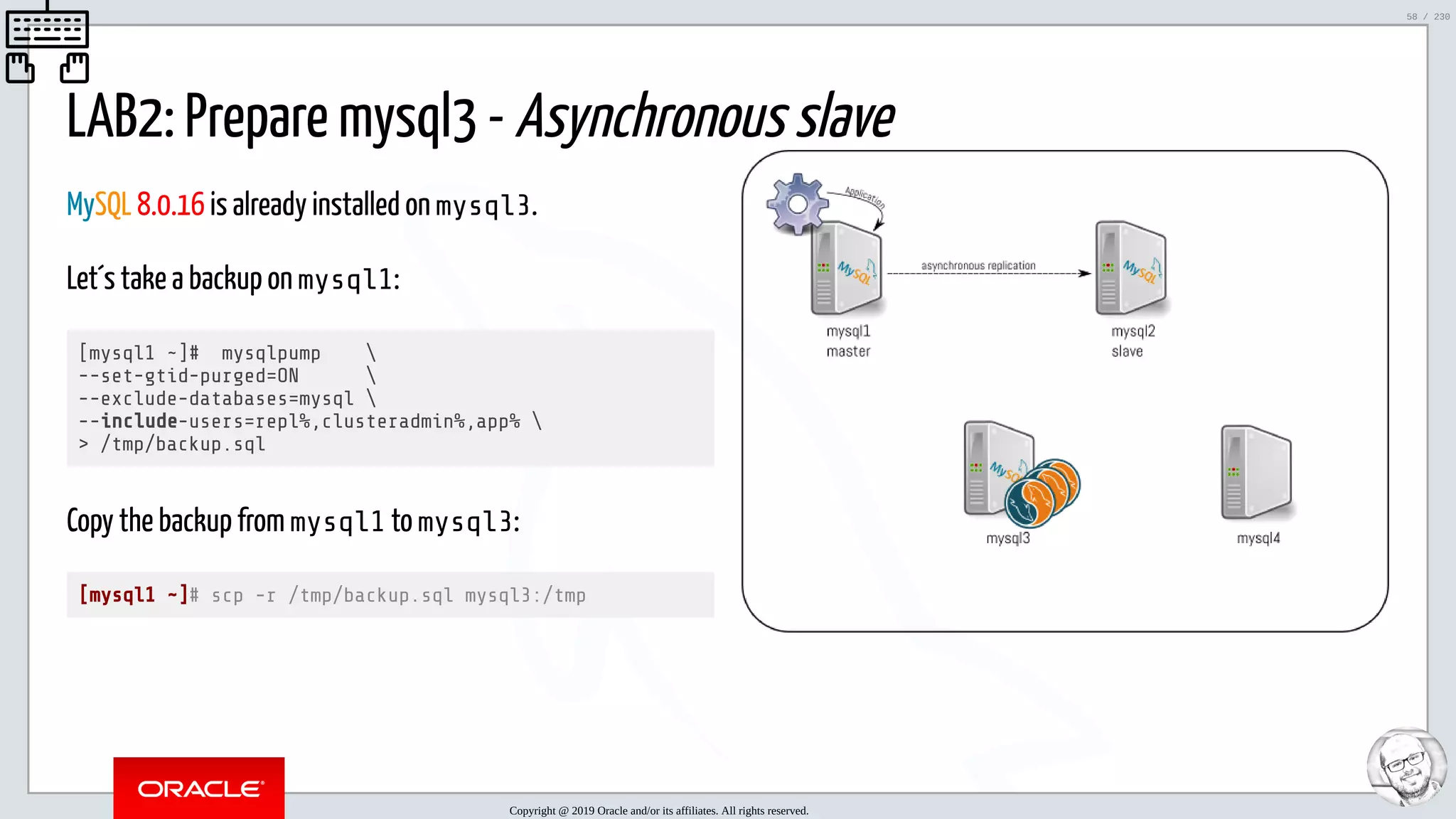 5/25/2019 MySQL InnoDB Cluster and Group Replication in a Nutshell: Hands-On Tutorial ﬁle:///home/fred/workspace/MySQL-InnoDB-Cluster---Nutshell/MySQL InnoDB Cluster - Nutshell.html#226 58/230 MySQL 8.0.16 is already installed on mysql3. Let´s take a backup on mysql1: [mysql1 ~]# mysqlpump --set-gtid-purged=ON --exclude-databases=mysql --include-users=repl%,clusteradmin%,app% > /tmp/backup.sql Copy the backup from mysql1 to mysql3: [mysql1 ~]# scp -r /tmp/backup.sql mysql3:/tmp LAB2: Prepare mysql3 - Asynchronous slave Copyright @ 2019 Oracle and/or its affiliates. All rights reserved. 58 / 230 