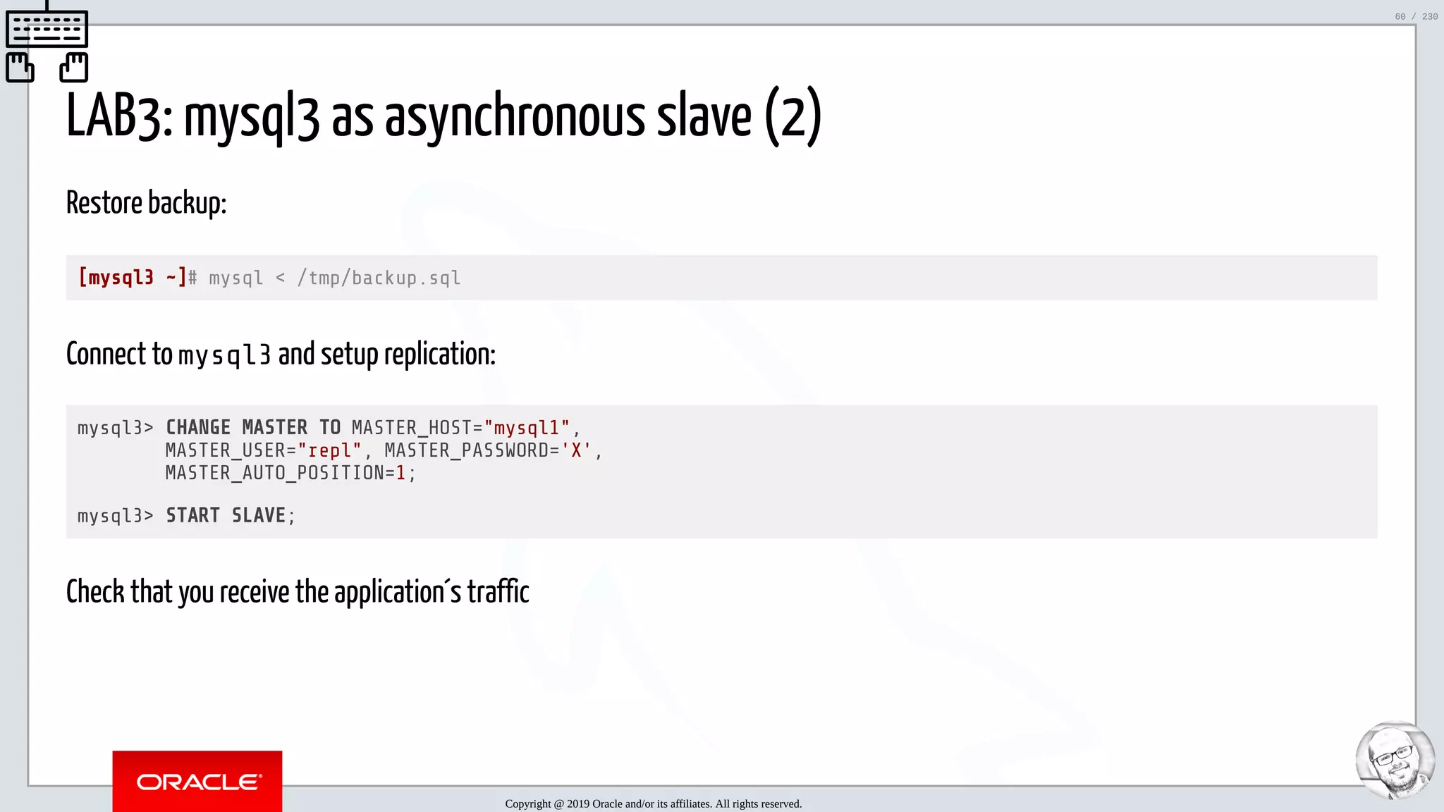 5/25/2019 MySQL InnoDB Cluster and Group Replication in a Nutshell: Hands-On Tutorial ﬁle:///home/fred/workspace/MySQL-InnoDB-Cluster---Nutshell/MySQL InnoDB Cluster - Nutshell.html#226 60/230 LAB3: mysql3 as asynchronous slave (2) Restore backup: [mysql3 ~]# mysql < /tmp/backup.sql Connect to mysql3 and setup replication: mysql3> CHANGE MASTER TO MASTER_HOST="mysql1", MASTER_USER="repl", MASTER_PASSWORD='X', MASTER_AUTO_POSITION=1; mysql3> START SLAVE; Check that you receive the application´s traffic Copyright @ 2019 Oracle and/or its affiliates. All rights reserved. 60 / 230 