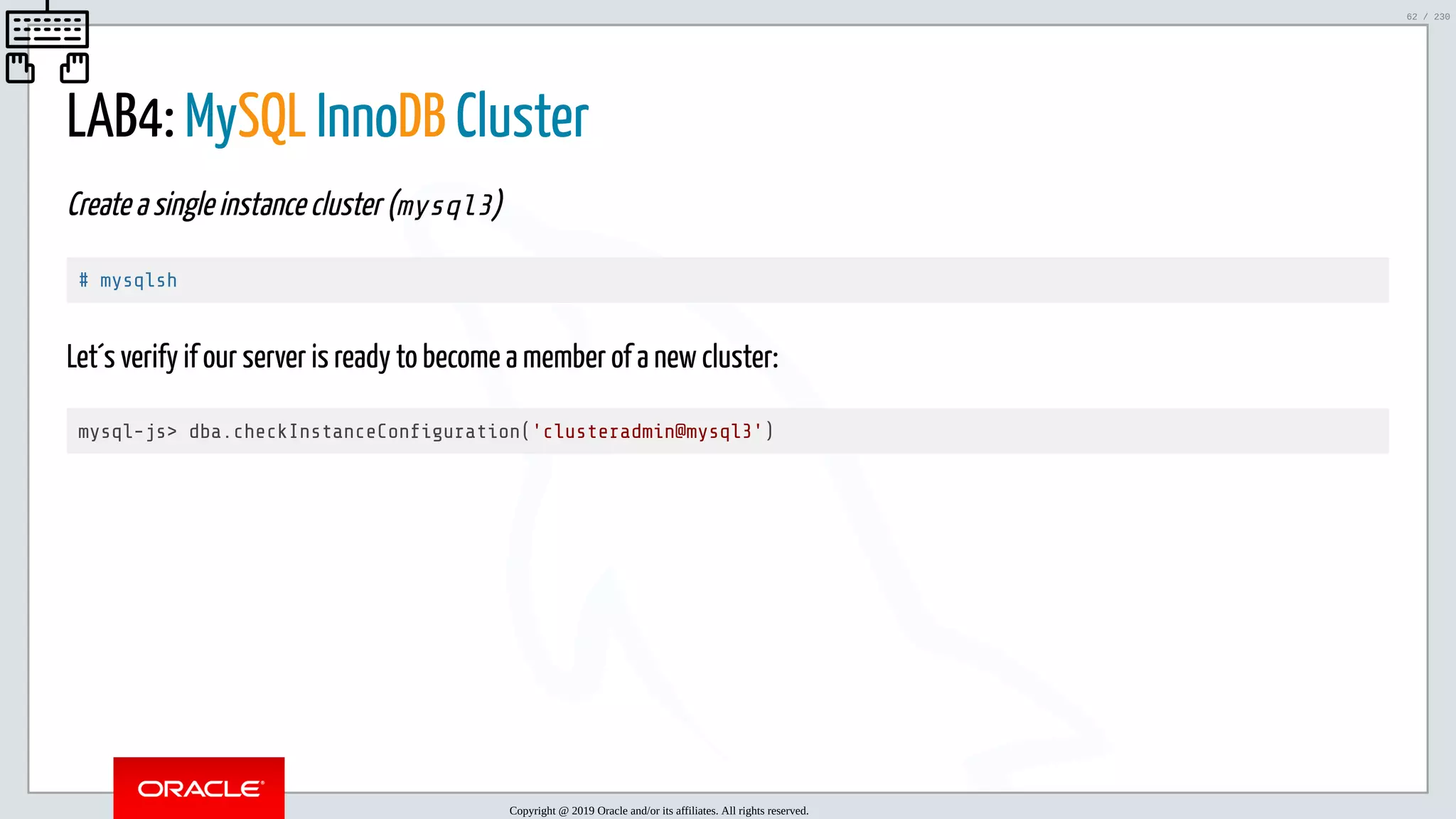 5/25/2019 MySQL InnoDB Cluster and Group Replication in a Nutshell: Hands-On Tutorial ﬁle:///home/fred/workspace/MySQL-InnoDB-Cluster---Nutshell/MySQL InnoDB Cluster - Nutshell.html#226 62/230 LAB4: MySQL InnoDB Cluster Create a single instance cluster (mysql3) # mysqlsh Let´s verify if our server is ready to become a member of a new cluster: mysql-js> dba.checkInstanceCon guration('clusteradmin@mysql3') Copyright @ 2019 Oracle and/or its affiliates. All rights reserved. 62 / 230 