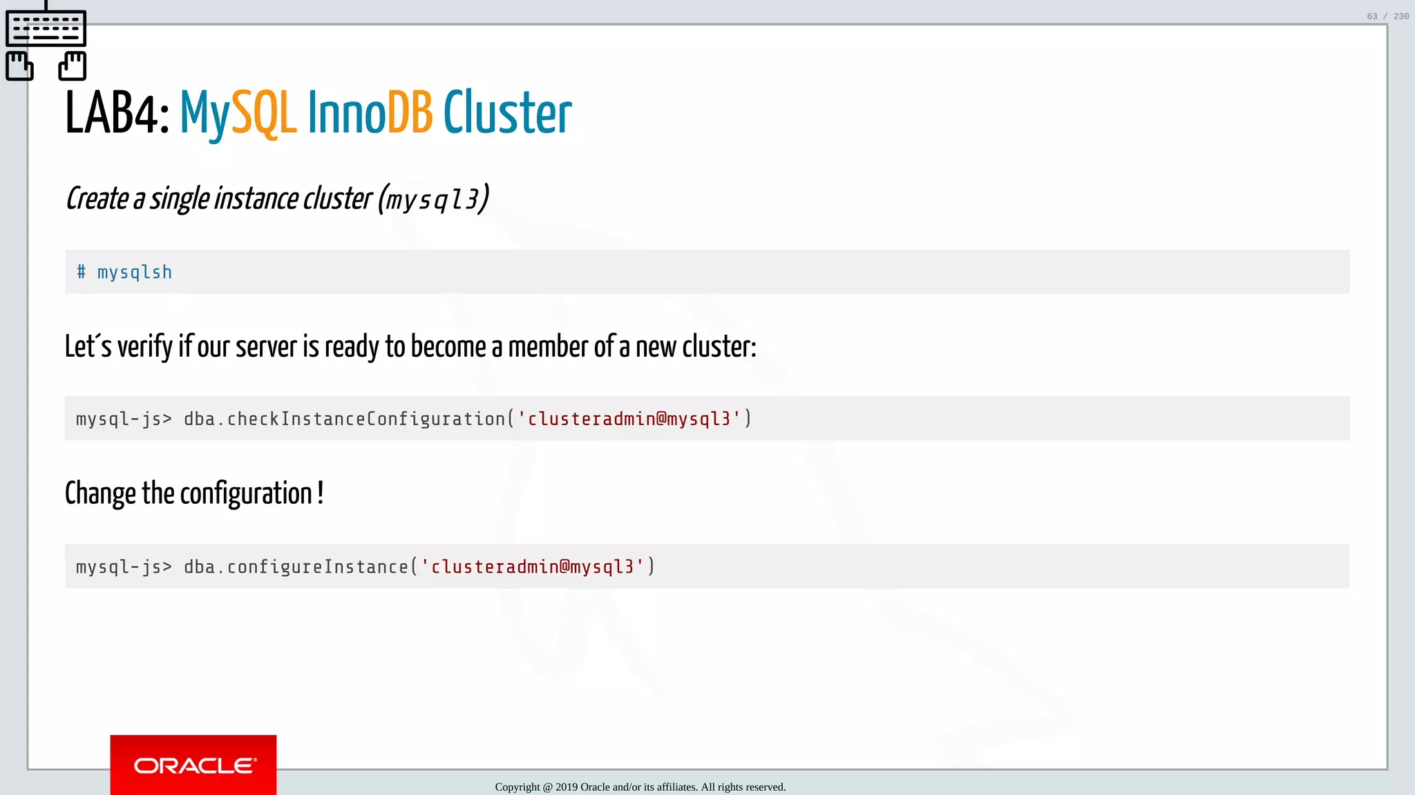 5/25/2019 MySQL InnoDB Cluster and Group Replication in a Nutshell: Hands-On Tutorial ﬁle:///home/fred/workspace/MySQL-InnoDB-Cluster---Nutshell/MySQL InnoDB Cluster - Nutshell.html#226 63/230 LAB4: MySQL InnoDB Cluster Create a single instance cluster (mysql3) # mysqlsh Let´s verify if our server is ready to become a member of a new cluster: mysql-js> dba.checkInstanceCon guration('clusteradmin@mysql3') Change the configuration ! mysql-js> dba.con gureInstance('clusteradmin@mysql3') Copyright @ 2019 Oracle and/or its affiliates. All rights reserved. 63 / 230 